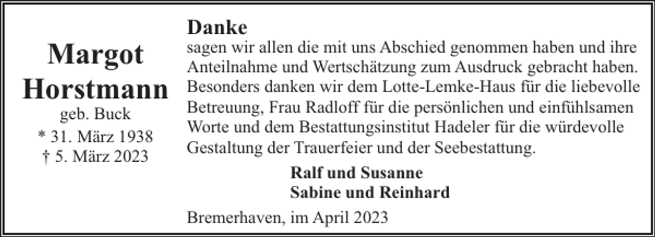 <p>Margot<br />Horstmann<br />geb. Buck<br />* 31. März 1938<br />† 5. März 2023</p><p>Danke</p><p>sagen wir allen die mit uns Abschied genommen haben und ihre<br />Anteilnahme und Wertschätzung zum Ausdruck gebracht haben.<br />Besonders danken wir dem Lotte-Lemke-Haus für die liebevolle<br />Betreuung, Frau Radloff für die persönlichen und einfühlsamen<br />Worte und dem Bestattungsinstitut Hadeler für die würdevolle<br />Gestaltung der Trauerfeier und der Seebestattung.<br />Ralf und Susanne<br />Sabine und Reinhard<br />Bremerhaven, im April 2023</p>