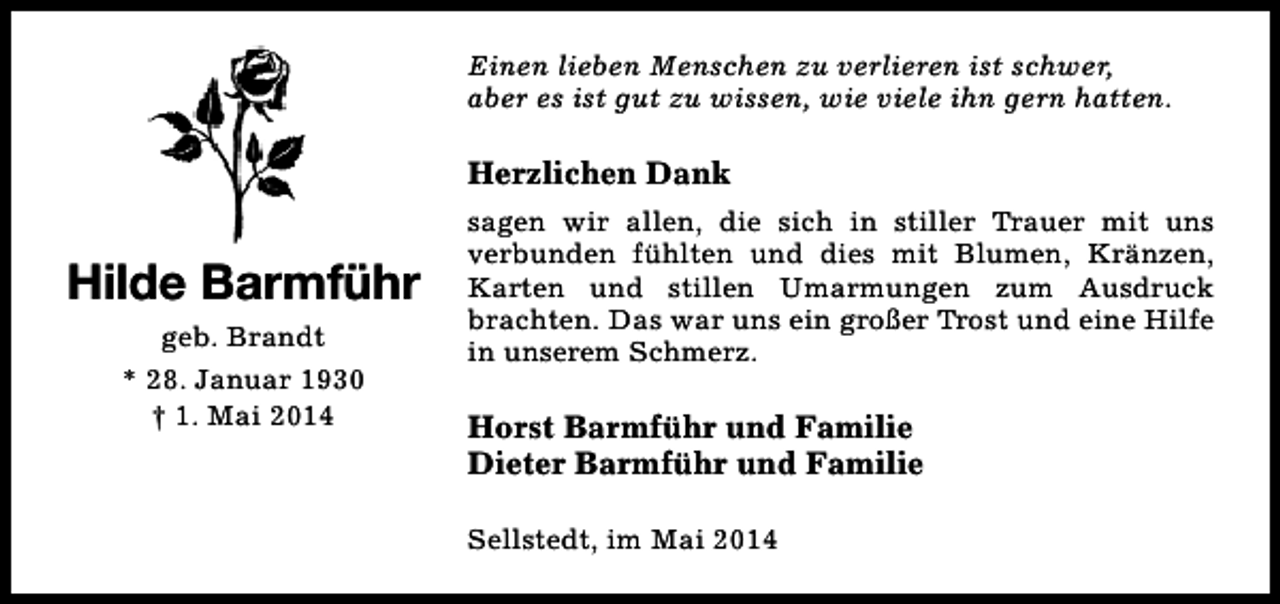 <p>Einen lieben Menschen zu verlieren ist schwer,<br />aber es ist gut zu wissen, wie viele ihn gern hatten.</p><p>Herzlichen Dank</p><p>Hilde Barmführ<br />geb. Brandt<br />* 28. Januar 1930<br />† 1. Mai 2014</p><p>sagen wir allen, die sich in stiller Trauer mit uns<br />verbunden fühlten und dies mit Blumen, Kränzen,<br />Karten und stillen Umarmungen zum Ausdruck<br />brachten. Das war uns ein großer Trost und eine Hilfe<br />in unserem Schmerz.</p><p>Horst Barmführ und Familie<br />Dieter Barmführ und Familie<br />Sellstedt, im Mai 2014</p>