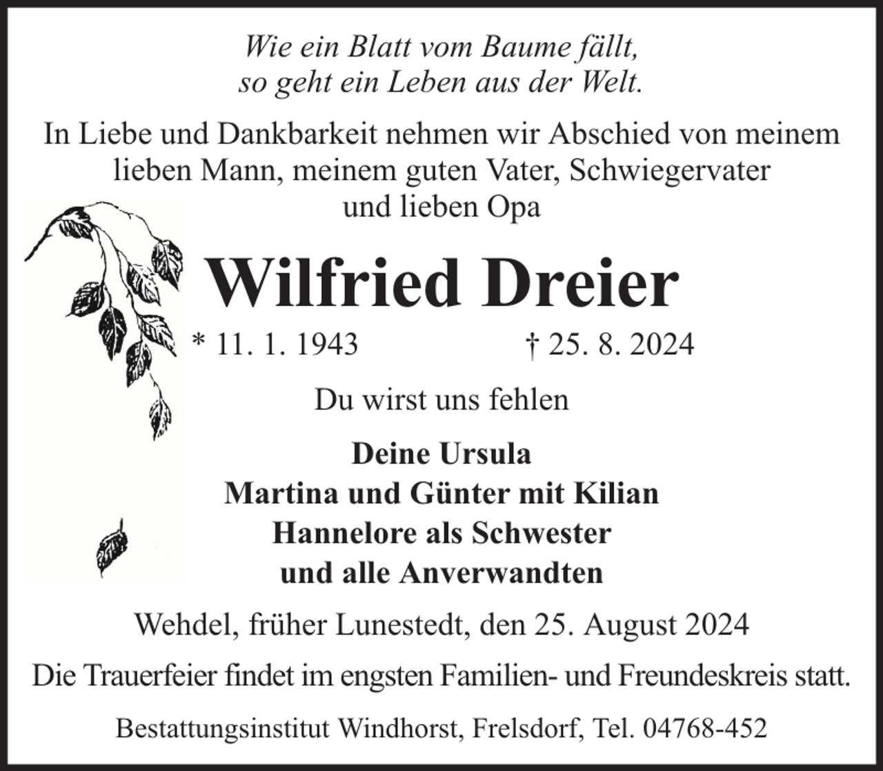 <p>Wie ein Blatt vom Baume fällt,<br />so geht ein Leben aus der Welt.<br />In Liebe und Dankbarkeit nehmen wir Abschied von meinem<br />lieben Mann, meinem guten Vater, Schwiegervater<br />und lieben Opa</p><p>Wilfried Dreier</p><p>* 11. 1. 1943</p><p>† 25. 8. 2024</p><p>Du wirst uns fehlen<br />Deine Ursula<br />Martina und Günter mit Kilian<br />Hannelore als Schwester<br />und alle Anverwandten<br />Wehdel, früher Lunestedt, den 25. August 2024<br />Die Trauerfeier findet im engsten Familien- und Freundeskreis statt.<br />Bestattungsinstitut Windhorst, Frelsdorf, Tel. 04768-452</p>