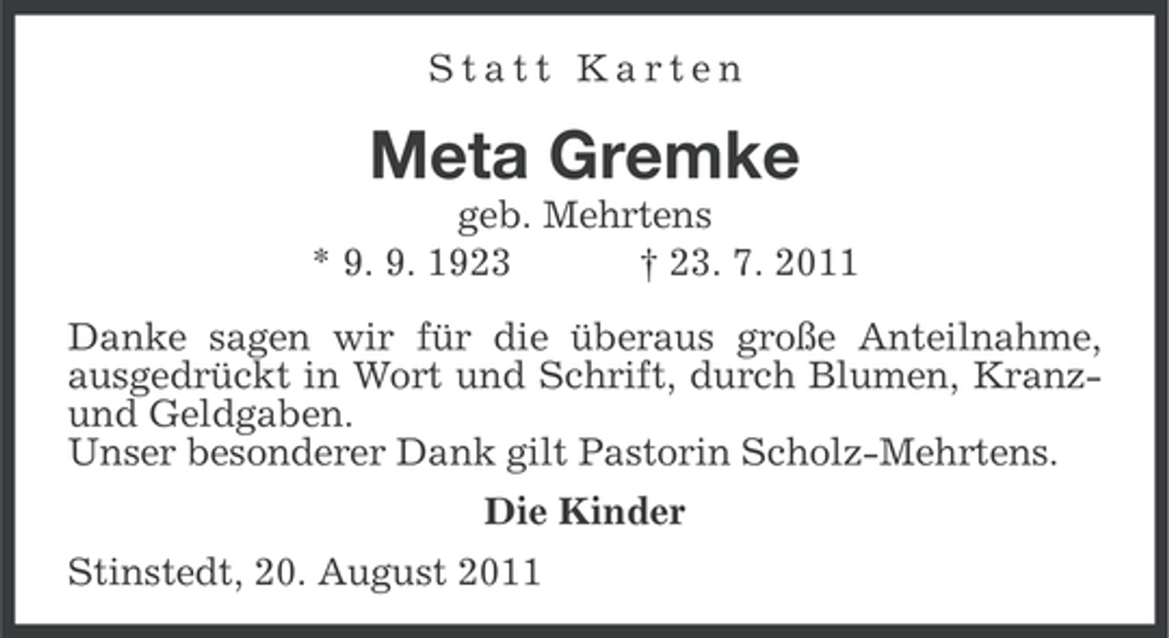 <p>Statt Karten</p><p>Meta Gremke<br />geb. Mehrtens<br />* 9. 9. 1923<br />† 23. 7. 2011<br />Danke sagen wir für die überaus große Anteilnahme,<br />ausgedrückt in Wort und Schrift, durch Blumen, Kranzund Geldgaben.<br />Unser besonderer Dank gilt Pastorin Scholz-Mehrtens.<br />Die Kinder<br />Stinstedt, 20. August 2011</p>