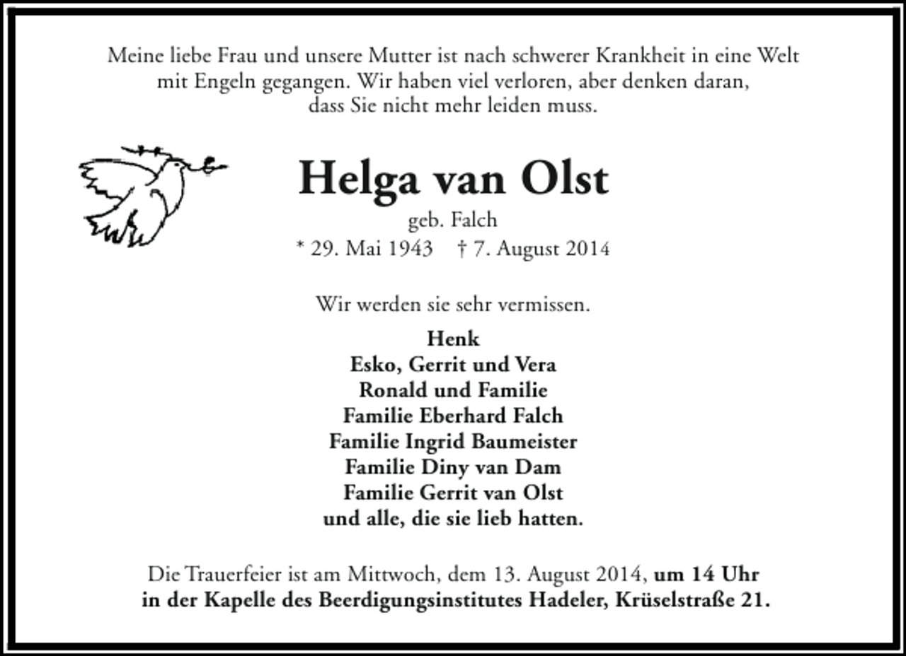<p>Meine liebe Frau und unsere Mutter ist nach schwerer Krankheit in eine Welt<br />mit Engeln gegangen. Wir haben viel verloren, aber denken daran,<br />dass Sie nicht mehr leiden muss.</p><p>Helga van Olst</p><p>geb. Falch<br />* 29. Mai 1943 † 7. August 2014<br />Wir werden sie sehr vermissen.<br />Henk<br />Esko, Gerrit und Vera<br />Ronald und Familie<br />Familie Eberhard Falch<br />Familie Ingrid Baumeister<br />Familie Diny van Dam<br />Familie Gerrit van Olst<br />und alle, die sie lieb hatten.<br />Die Trauerfeier ist am Mittwoch, dem 13. August 2014, um 14 Uhr<br />in der Kapelle des Beerdigungsinstitutes Hadeler, Krüselstraße 21.</p>