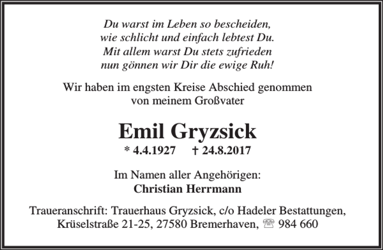 <p>Du warst im Leben so bescheiden,<br />wie schlicht und einfach lebtest Du.<br />Mit allem warst Du stets zufrieden<br />nun gönnen wir Dir die ewige Ruh!<br />Wir haben im engsten Kreise Abschied genommen<br />von meinem Großvater</p><p>Emil Gryzsick<br />* 4.4.1927</p><p>B 24.8.2017</p><p>Im Namen aller Angehörigen:<br />Christian Herrmann<br />Traueranschrift: Trauerhaus Gryzsick, c/o Hadeler Bestattungen,<br />Krüselstraße 21-25, 27580 Bremerhaven, ℡ 984 660</p>