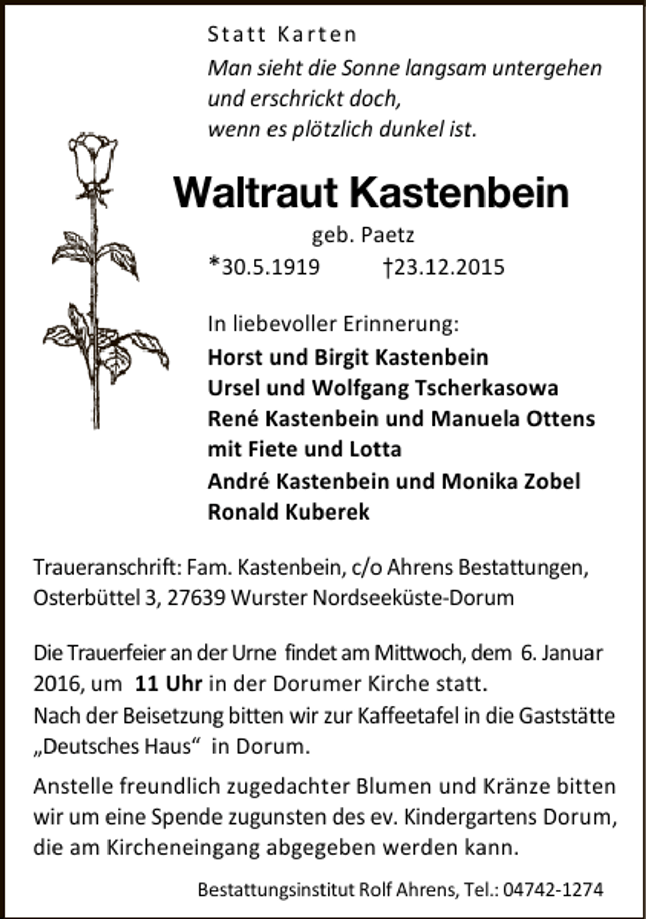 <p>Statt Karten<br />Man sieht die Sonne langsam untergehen<br />und erschrickt doch,<br />wenn es plötzlich dunkel ist.</p><p>Waltraut Kastenbein<br />geb. Paetz<br />†23.12.2015</p><p>*30.5.1919</p><p>In liebevoller Erinnerung:<br />Horst und Birgit Kastenbein<br />Ursel und Wolfgang Tscherkasowa<br />René Kastenbein und Manuela Ottens<br />mit Fiete und Lotta<br />André Kastenbein und Monika Zobel<br />Ronald Kuberek<br />Traueranschrift: Fam. Kastenbein, c/o Ahrens Bestattungen,<br />Osterbüttel 3, 27639 Wurster Nordseeküste-Dorum<br />Die Trauerfeier an der Urne findet am Mittwoch, dem 6. Januar<br />2016, um 11 Uhr in der Dorumer Kirche statt.<br />Nach der Beisetzung bitten wir zur Kaffeetafel in die Gaststätte<br />„Deutsches Haus“ in Dorum.<br />Anstelle freundlich zugedachter Blumen und Kränze bitten<br />wir um eine Spende zugunsten des ev. Kindergartens Dorum,<br />die am Kircheneingang abgegeben werden kann.<br />Bestattungsinstitut Rolf Ahrens, Tel.: 04742-1274</p>