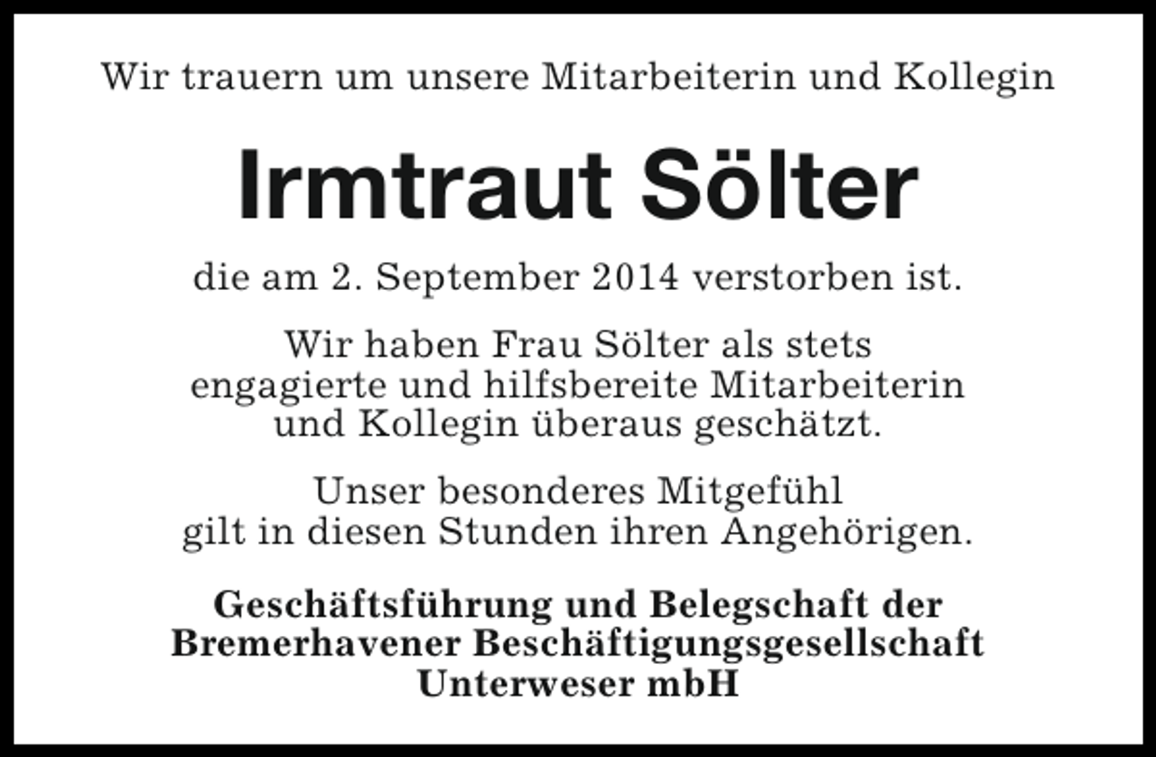 <p>Wir trauern um unsere Mitarbeiterin und Kollegin</p><p>Irmtraut Sölter</p><p>die am 2. September 2014 verstorben ist.<br />Wir haben Frau Sölter als stets<br />engagierte und hilfsbereite Mitarbeiterin<br />und Kollegin überaus geschätzt.<br />Unser besonderes Mitgefühl<br />gilt in diesen Stunden ihren Angehörigen.<br />Geschäftsführung und Belegschaft der<br />Bremerhavener Beschäftigungsgesellschaft<br />Unterweser mbH</p>