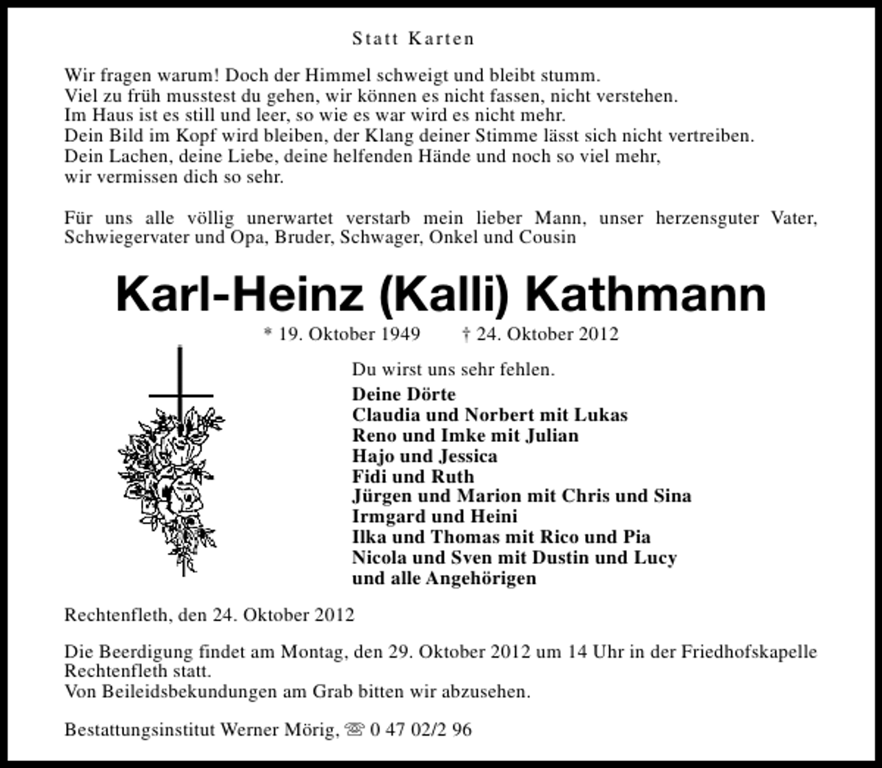 <p>Statt Karten<br />Wir fragen warum! Doch der Himmel schweigt und bleibt stumm.<br />Viel zu früh musstest du gehen, wir können es nicht fassen, nicht verstehen.<br />Im Haus ist es still und leer, so wie es war wird es nicht mehr.<br />Dein Bild im Kopf wird bleiben, der Klang deiner Stimme lässt sich nicht vertreiben.<br />Dein Lachen, deine Liebe, deine helfenden Hände und noch so viel mehr,<br />wir vermissen dich so sehr.<br />Für uns alle völlig unerwartet verstarb mein lieber Mann, unser herzensguter Vater,<br />Schwiegervater und Opa, Bruder, Schwager, Onkel und Cousin</p>
<p>Karl-Heinz (Kalli) Kathmann<br />* 19. Oktober 1949</p>
<p>† 24. Oktober 2012</p>
<p>Du wirst uns sehr fehlen.<br />Deine Dörte<br />Claudia und Norbert mit Lukas<br />Reno und Imke mit Julian<br />Hajo und Jessica<br />Fidi und Ruth<br />Jürgen und Marion mit Chris und Sina<br />Irmgard und Heini<br />Ilka und Thomas mit Rico und Pia<br />Nicola und Sven mit Dustin und Lucy<br />und alle Angehörigen<br />Rechtenfleth, den 24. Oktober 2012<br />Die Beerdigung findet am Montag, den 29. Oktober 2012 um 14 Uhr in der Friedhofskapelle<br />Rechtenfleth statt.<br />Von Beileidsbekundungen am Grab bitten wir abzusehen.<br />Bestattungsinstitut Werner Mörig, s 0 47 02/2 96</p>
