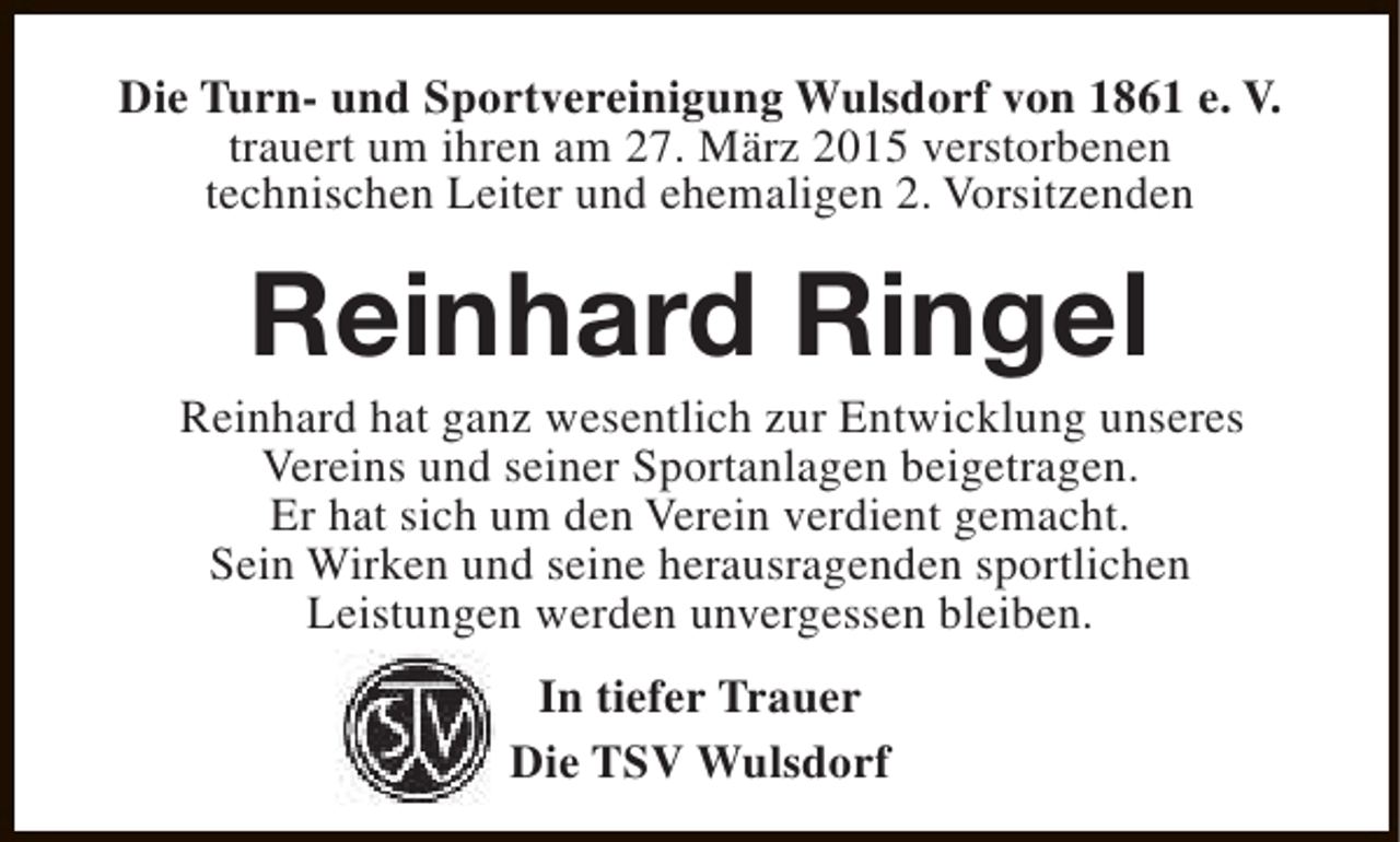 <p>Die Turn- und Sportvereinigung Wulsdorf von 1861 e. V.<br />trauert um ihren am 27. März 2015 verstorbenen<br />technischen Leiter und ehemaligen 2. Vorsitzenden</p><p>Reinhard Ringel</p><p>Reinhard hat ganz wesentlich zur Entwicklung unseres<br />Vereins und seiner Sportanlagen beigetragen.<br />Er hat sich um den Verein verdient gemacht.<br />Sein Wirken und seine herausragenden sportlichen<br />Leistungen werden unvergessen bleiben.<br />In tiefer Trauer<br />Die TSV Wulsdorf</p>