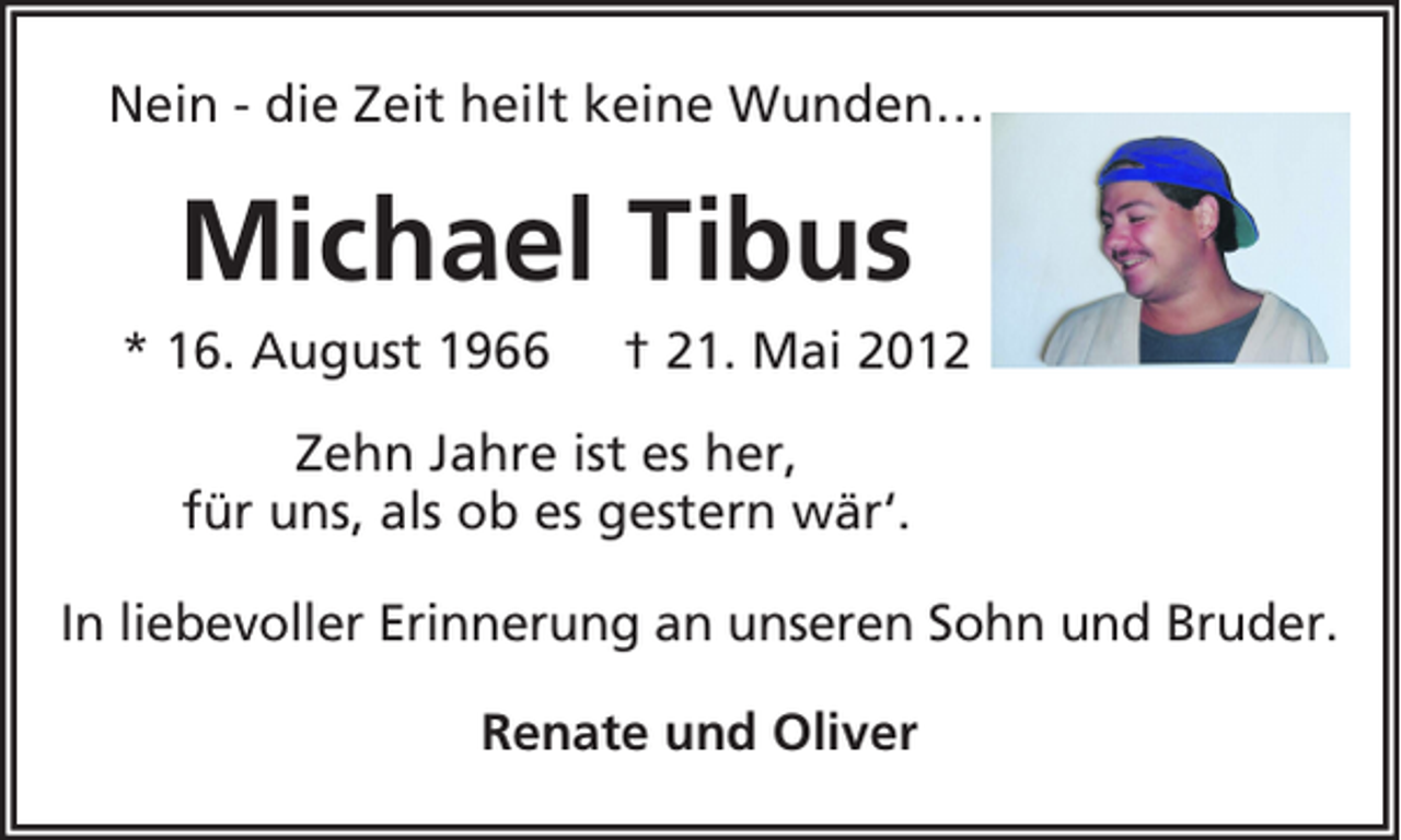 <p>Nein - die Zeit heilt keine Wunden…</p><p>Michael Tibus<br />* 16. August 1966</p><p>† 21. Mai 2012</p><p>Zehn Jahre ist es her,<br />für uns, als ob es gestern wär‘.<br />In liebevoller Erinnerung an unseren Sohn und Bruder.<br />Renate und Oliver</p>