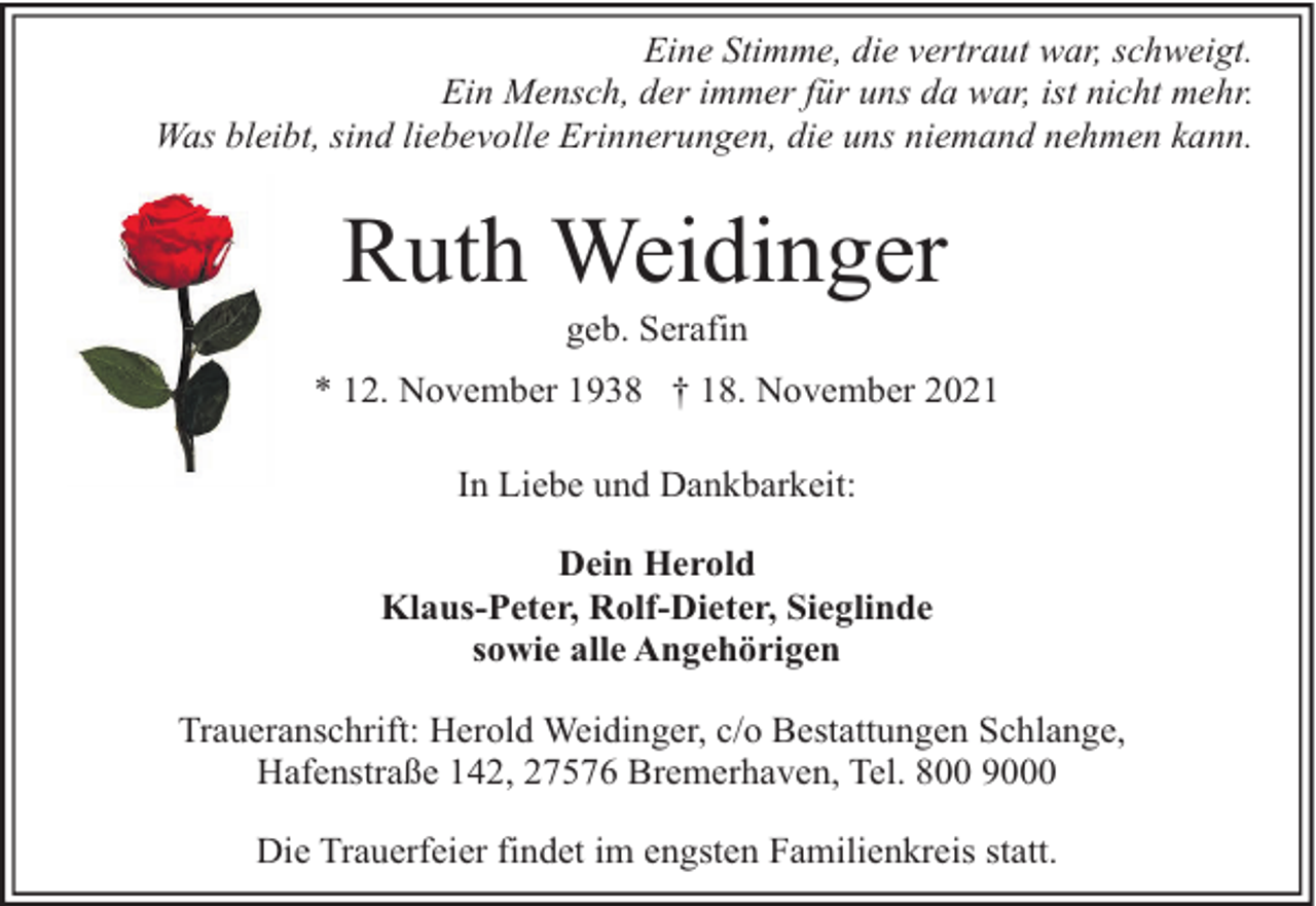 <p>Eine Stimme, die vertraut war, schweigt.<br />Ein Mensch, der immer für uns da war, ist nicht mehr.<br />Was bleibt, sind liebevolle Erinnerungen, die uns niemand nehmen kann.</p><p>Ruth Weidinger<br />geb. Serafin</p><p>* 12. November 1938 † 18. November 2021<br />In Liebe und Dankbarkeit:<br />Dein Herold<br />Klaus-Peter, Rolf-Dieter, Sieglinde<br />sowie alle Angehörigen<br />Traueranschrift: Herold Weidinger, c/o Bestattungen Schlange,<br />Hafenstraße 142, 27576 Bremerhaven, Tel. 800 9000<br />Die Trauerfeier findet im engsten Familienkreis statt.</p>