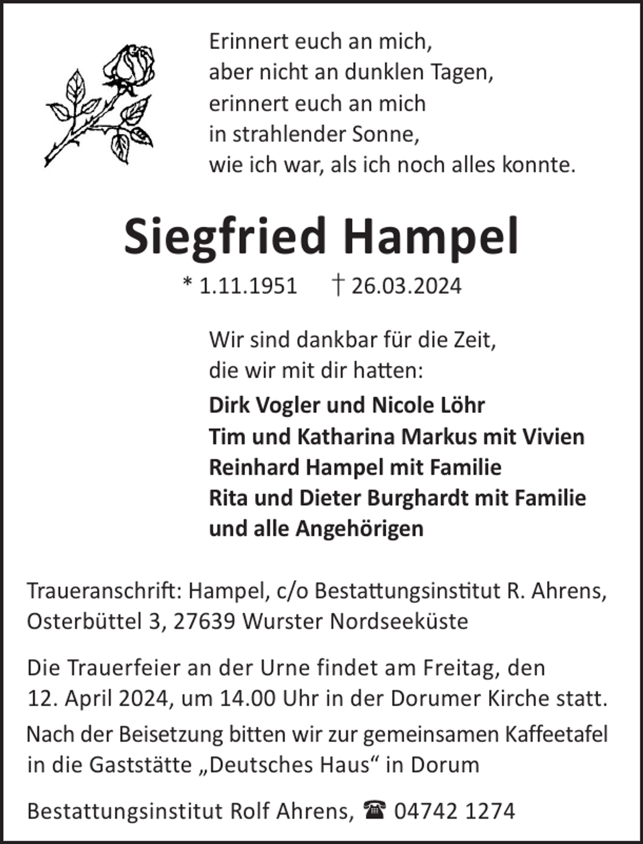 <p>Erinnert euch an mich,<br />aber nicht an dunklen Tagen,<br />erinnert euch an mich<br />in strahlender Sonne,<br />wie ich war, als ich noch alles konnte.</p><p>Siegfried Hampel<br />* 1.11.1951</p><p>† 26.03.2024</p><p>Wir sind dankbar für die Zeit,<br />die wir mit dir ha©en:<br />Dirk Vogler und Nicole Löhr<br />Tim und Katharina Markus mit Vivien<br />Reinhard Hampel mit Familie<br />Rita und Dieter Burghardt mit Familie<br />und alle Angehörigen<br />TraueranschriL: Hampel, c/o Besta©ungsinstut R. Ahrens,<br />Osterbüttel 3, 27639 Wurster Nordseeküste<br />Die Trauerfeier an der Urne findet am Freitag, den<br />12. April 2024, um 14.00 Uhr in der Dorumer Kirche statt.<br />Nach der Beisetzung bitten wir zur gemeinsamen Kaffeetafel<br />in die Gaststätte „Deutsches Haus“ in Dorum<br />Bestattungsinstitut Rolf Ahrens,  04742 1274</p>