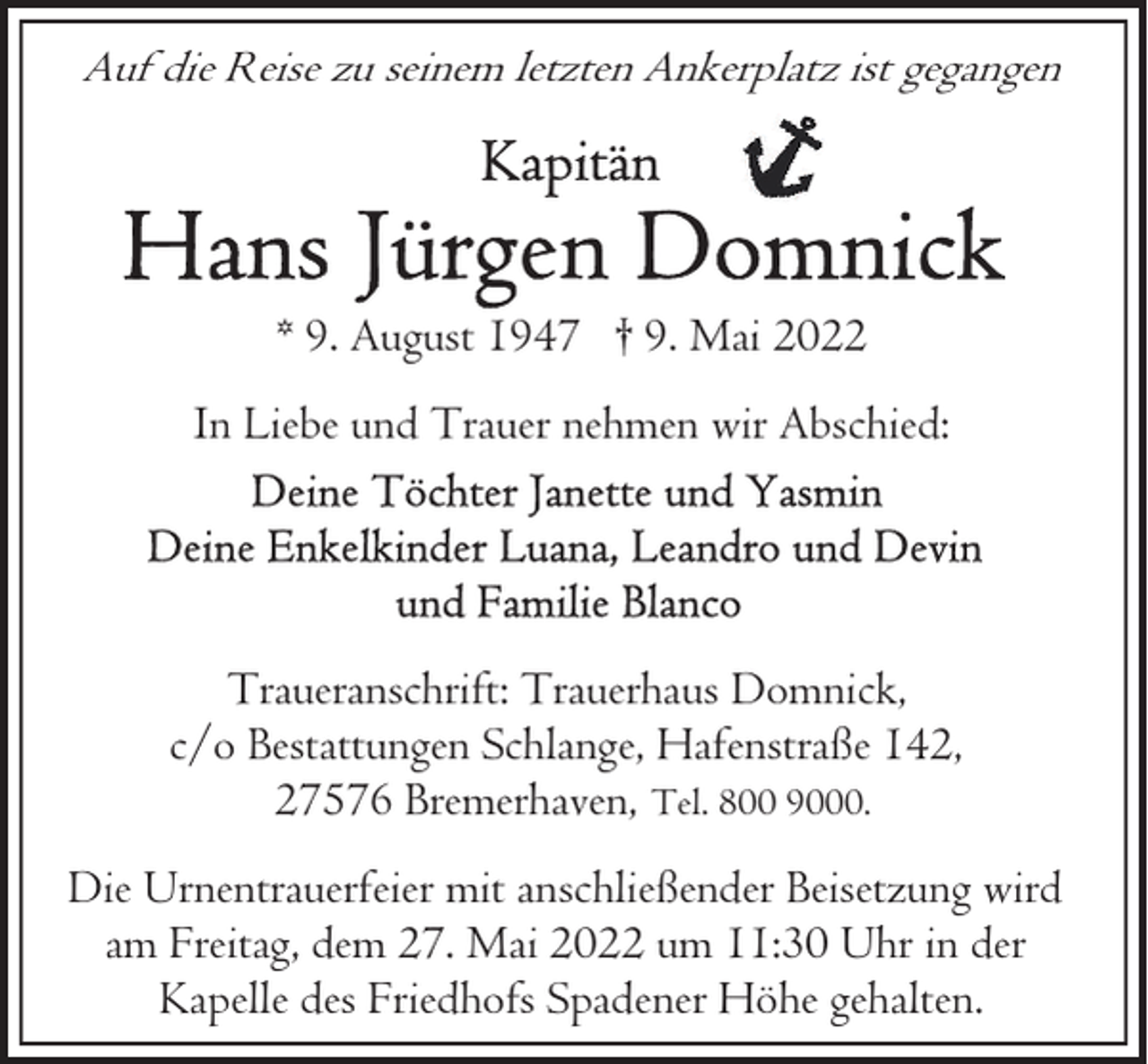<p>Auf die Reise zu seinem letzten Ankerplatz ist gegangen</p><p>* 9. August 1947 † 9. Mai 2022<br />In Liebe und Trauer nehmen wir Abschied:</p><p>Traueranschrift: Trauerhaus Domnick,<br />c/o Bestattungen Schlange, Hafenstraße 142,<br />27576 Bremerhaven, Tel. 800 9000.<br />Die Urnentrauerfeier mit anschließender Beisetzung wird<br />am Freitag, dem 27. Mai 2022 um 11:30 Uhr in der<br />Kapelle des Friedhofs Spadener Höhe gehalten.</p>