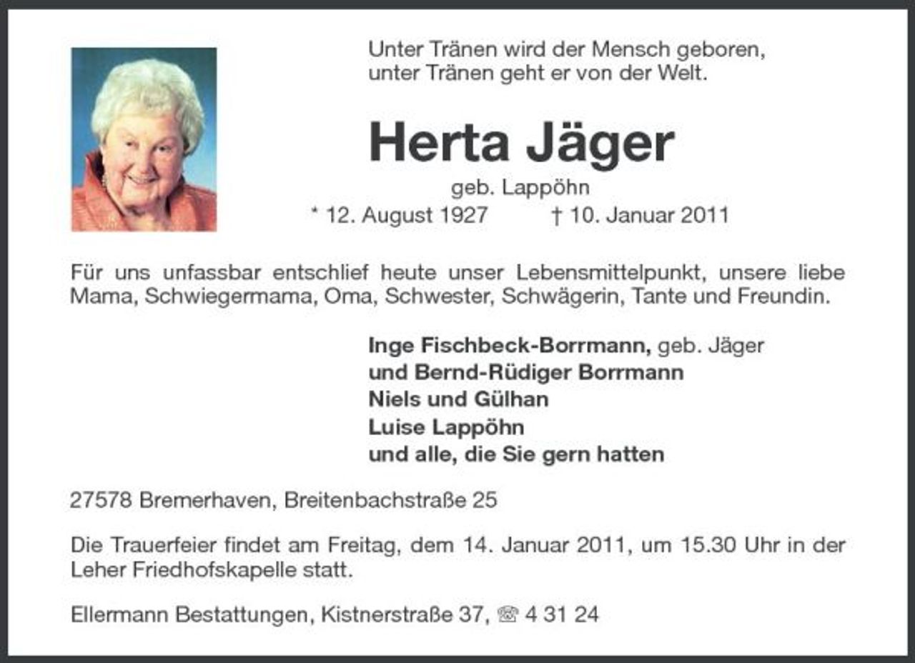 <p>Unter Tränen wird der Mensch geboren, unter Tränen geht er von der Welt.</p><p>Herta Jäger<br />geb. Lappöhn * 12. August 1927 † 10. Januar 2011 Für uns unfassbar entschlief heute unser Lebensmittelpunkt, unsere liebe Mama, Schwiegermama, Oma, Schwester, Schwägerin, Tante und Freundin. Inge Fischbeck-Borrmann, geb. Jäger und Bernd-Rüdiger Borrmann Niels und Gülhan Luise Lappöhn und alle, die Sie gern hatten 27578 Bremerhaven, Breitenbachstraße 25 Die Trauerfeier findet am Freitag, dem 14. Januar 2011, um 15.30 Uhr in der Leher Friedhofskapelle statt. Ellermann Bestattungen, Kistnerstraße 37, 4 31 24</p>
