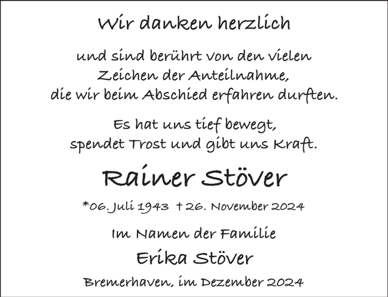 <p>Wir danken herzlich<br />und sind berührt von den vielen<br />Zeichen der Anteilnahme,<br />die wir beim Abschied erfahren durften.<br />Es hat uns tief bewegt,<br />spendet Trost und gibt uns Kraft.</p><p>Rainer Stöver<br />*06. Juli 1943 † 26. November 2024</p><p>Im Namen der Familie</p><p>Erika Stöver</p><p>Bremerhaven, im Dezember 2024</p>
