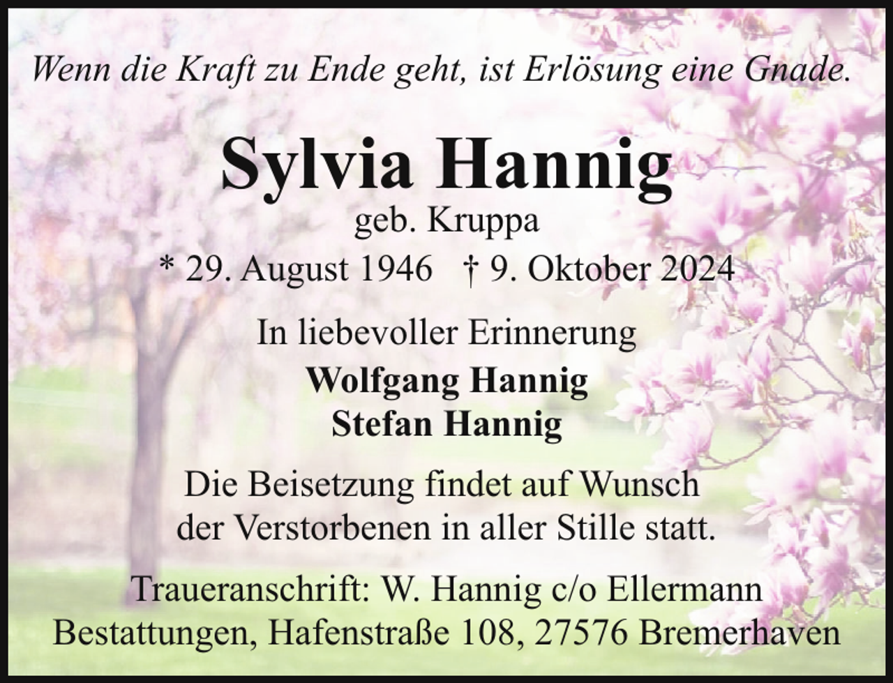 <p>Wenn die Kraft zu Ende geht, ist Erlösung eine Gnade.</p><p>Sylvia Hannig</p><p>geb. Kruppa<br />* 29. August 1946 † 9. Oktober 2024<br />In liebevoller Erinnerung<br />Wolfgang Hannig<br />Stefan Hannig<br />Die Beisetzung findet auf Wunsch<br />der Verstorbenen in aller Stille statt.<br />Traueranschrift: W. Hannig c/o Ellermann<br />Bestattungen, Hafenstraße 108, 27576 Bremerhaven</p>