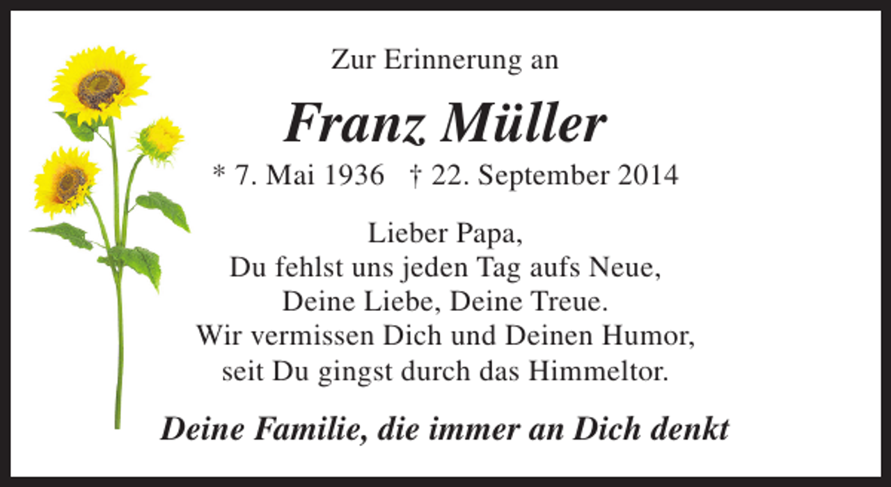 <p>Zur Erinnerung an</p><p>Franz Müller</p><p>* 7. Mai 1936 † 22. September 2014<br />Lieber Papa,<br />Du fehlst uns jeden Tag aufs Neue,<br />Deine Liebe, Deine Treue.<br />Wir vermissen Dich und Deinen Humor,<br />seit Du gingst durch das Himmeltor.</p><p>Deine Familie, die immer an Dich denkt</p>