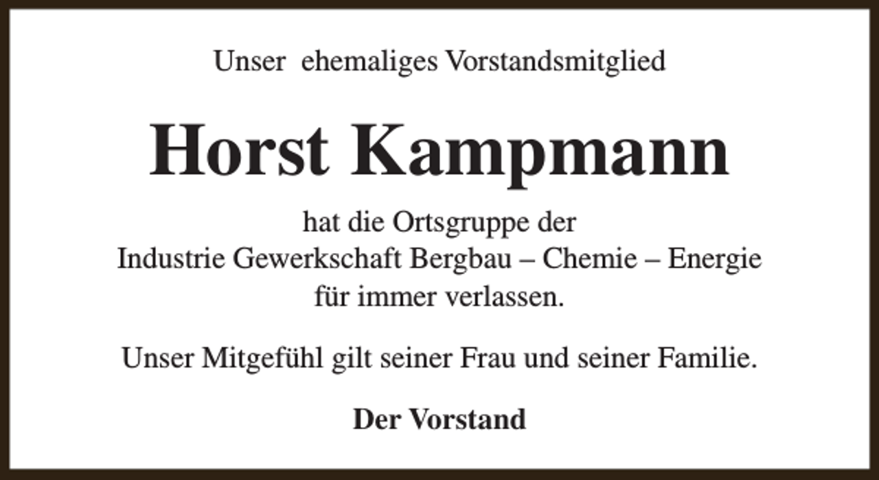 <p>Unser ehemaliges Vorstandsmitglied</p><p>Horst Kampmann<br />hat die Ortsgruppe der<br />Industrie Gewerkschaft Bergbau – Chemie – Energie<br />für immer verlassen.<br />Unser Mitgefühl gilt seiner Frau und seiner Familie.<br />Der Vorstand</p>