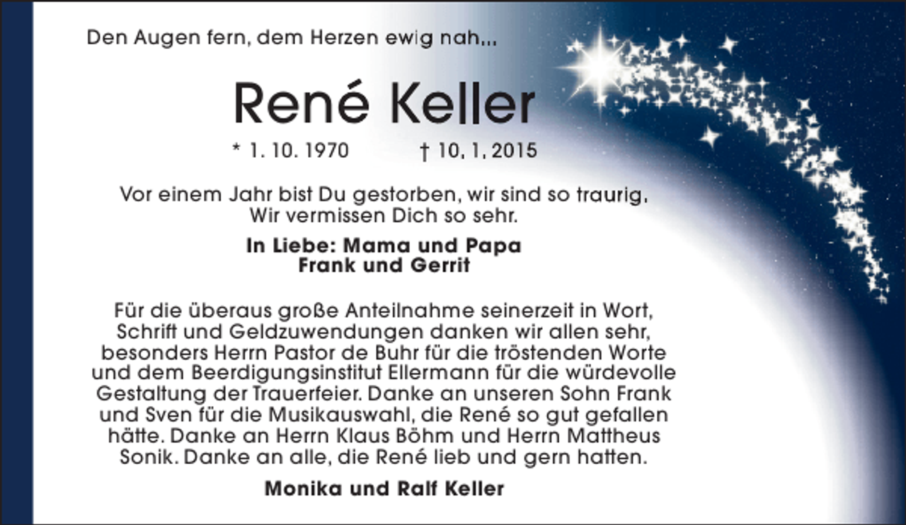 <p>Den Augen fern, dem Herzen ewig nah...<br />e</p><p>René Keller<br />é</p><p>* 1. 10. 1970</p><p>† 10. 1. 2015</p><p>Vor einem Jahr bist Du gestorben, wir sind so traurig.<br />Wir vermissen Dich so sehr.<br />In Liebe: Mama und Papa<br />Frank und Gerrit<br />Für die überaus große Anteilnahme seinerzeit in Wort,<br />Schrift und Geldzuwendungen danken wir allen sehr,<br />besonders Herrn Pastor de Buhr für die tröstenden Worte<br />und dem Beerdigungsinstitut Ellermann für die würdevolle<br />Gestaltung der Trauerfeier. Danke an unseren Sohn Frank<br />und Sven für die Musikauswahl, die René so gut gefallen<br />hätte. Danke an Herrn Klaus Böhm und Herrn Mattheus<br />Sonik. Danke an alle, die René lieb und gern hatten.<br />Monika und Ralf Keller</p>