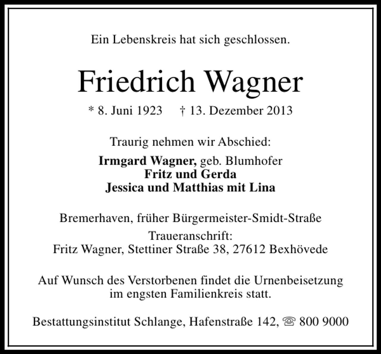 <p>Ein Lebenskreis hat sich geschlossen.</p><p>Friedrich Wagner<br />* 8. Juni 1923</p><p>† 13. Dezember 2013</p><p>Traurig nehmen wir Abschied:<br />Irmgard Wagner, geb. Blumhofer<br />Fritz und Gerda<br />Jessica und Matthias mit Lina<br />Bremerhaven, früher Bürgermeister-Smidt-Straße<br />Traueranschrift:<br />Fritz Wagner, Stettiner Straße 38, 27612 Bexhövede<br />Auf Wunsch des Verstorbenen findet die Urnenbeisetzung<br />im engsten Familienkreis statt.<br />Bestattungsinstitut Schlange, Hafenstraße 142, s 800 9000</p>