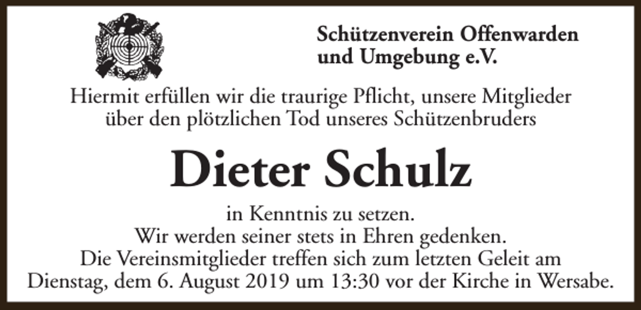 <p>Schützenverein Offenwarden<br />und Umgebung e.V.<br />Hiermit erfüllen wir die traurige Pflicht, unsere Mitglieder<br />über den plötzlichen Tod unseres Schützenbruders</p><p>Dieter Schulz</p><p>in Kenntnis zu setzen.<br />Wir werden seiner stets in Ehren gedenken.<br />Die Vereinsmitglieder treffen sich zum letzten Geleit am<br />Dienstag, dem 6. August 2019 um 13:30 vor der Kirche in Wersabe.</p>
