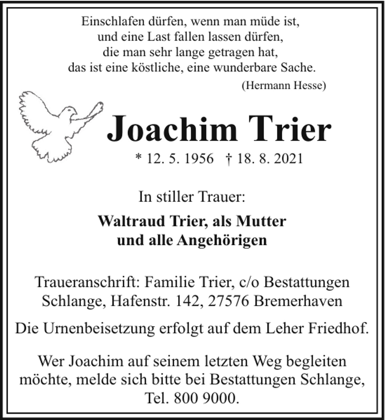 <p>Einschlafen dürfen, wenn man müde ist,<br />und eine Last fallen lassen dürfen,<br />die man sehr lange getragen hat,<br />das ist eine köstliche, eine wunderbare Sache.<br />(Hermann Hesse)</p><p>Joachim Trier<br />* 12. 5. 1956 † 18. 8. 2021</p><p>In stiller Trauer:<br />Waltraud Trier, als Mutter<br />und alle Angehörigen<br />Traueranschrift: Familie Trier, c/o Bestattungen<br />Schlange, Hafenstr. 142, 27576 Bremerhaven<br />Die Urnenbeisetzung erfolgt auf dem Leher Friedhof.<br />Wer Joachim auf seinem letzten Weg begleiten<br />möchte, melde sich bitte bei Bestattungen Schlange,<br />Tel. 800 9000.</p>
