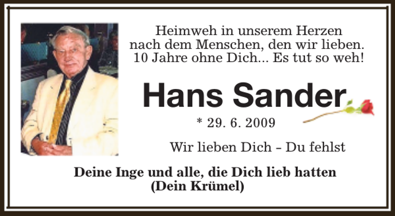 <p>Heimweh in unserem Herzen<br />nach dem Menschen, den wir lieben.<br />10 Jahre ohne Dich... Es tut so weh!</p><p>Hans Sander<br />* 29. 6. 2009</p><p>Wir lieben Dich - Du fehlst<br />Deine Inge und alle, die Dich lieb hatten<br />(Dein Krümel)</p>