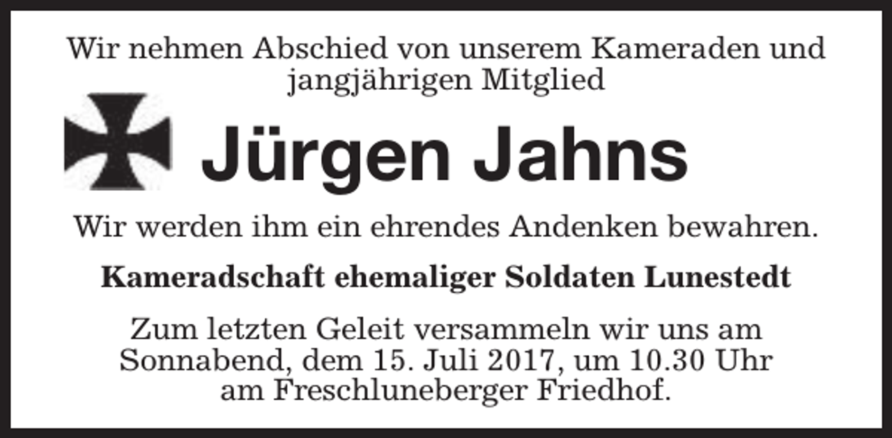 <p>Wir nehmen Abschied von unserem Kameraden und<br />jangjährigen Mitglied</p><p>Jürgen Jahns</p><p>Wir werden ihm ein ehrendes Andenken bewahren.<br />Kameradschaft ehemaliger Soldaten Lunestedt<br />Zum letzten Geleit versammeln wir uns am<br />Sonnabend, dem 15. Juli 2017, um 10.30 Uhr<br />am Freschluneberger Friedhof.</p>