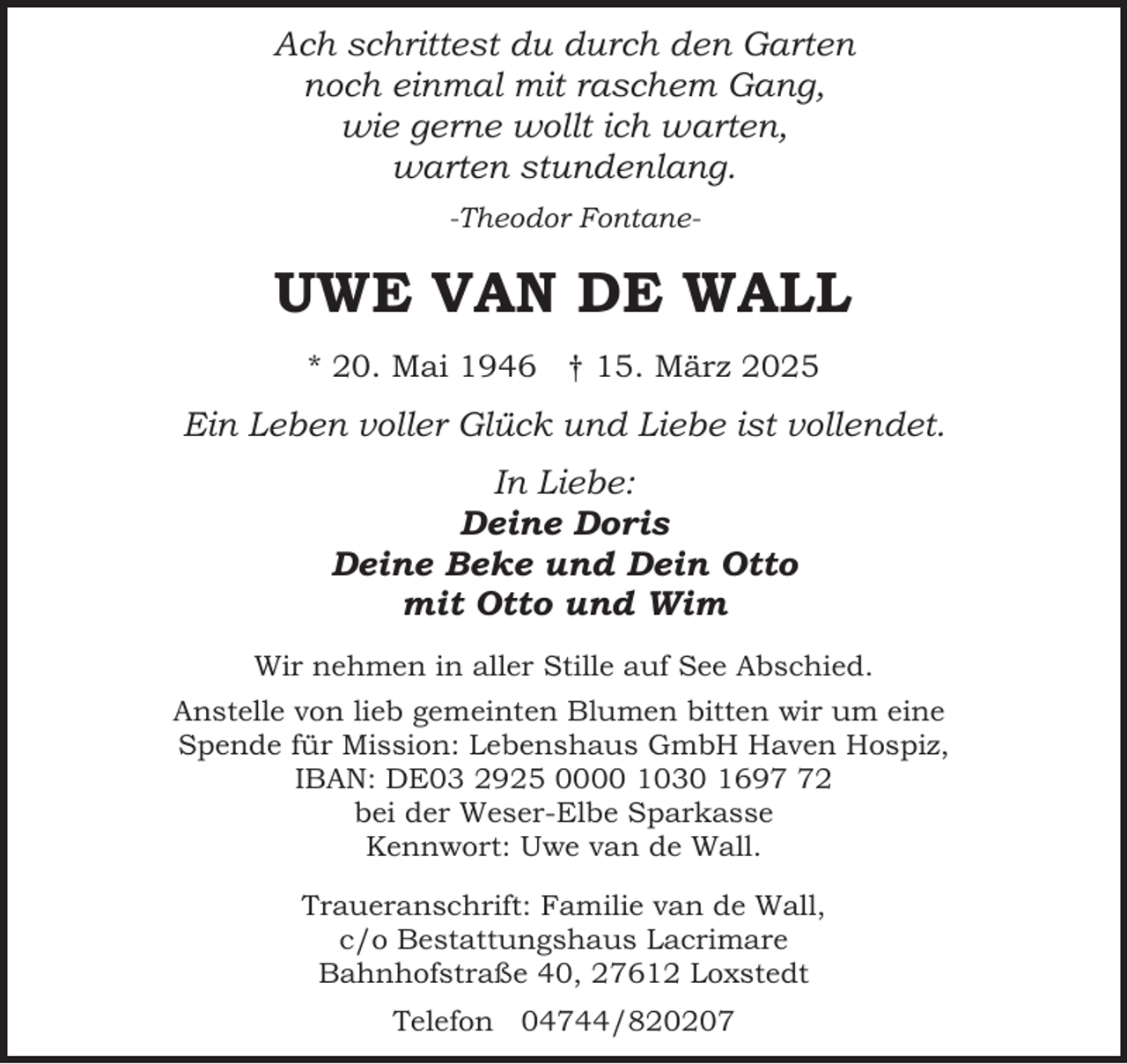 <p>Ach schrittest du durch den Garten<br />noch einmal mit raschem Gang,<br />wie gerne wollt ich warten,<br />warten stundenlang.<br />-Theodor Fontane-</p><p>UWE VAN DE WALL<br />* 20. Mai 1946 † 15. März 2025</p><p>Ein Leben voller Glück und Liebe ist vollendet.<br />In Liebe:<br />Deine Doris<br />Deine Beke und Dein Otto<br />mit Otto und Wim<br />Wir nehmen in aller Stille auf See Abschied.<br />Anstelle von lieb gemeinten Blumen bitten wir um eine<br />Spende für Mission: Lebenshaus GmbH Haven Hospiz,<br />IBAN: DE03 2925 0000 1030 1692<br />bei der Weser-Elbe Sparkasse<br />Kennwort: Uwe van de Wall.<br />Traueranschrift: Familie van de Wall,<br />c/o Bestattungshaus Lacrimare<br />Bahnhofstraße 40, 27612 Loxstedt<br />Telefon 04744/820207</p>