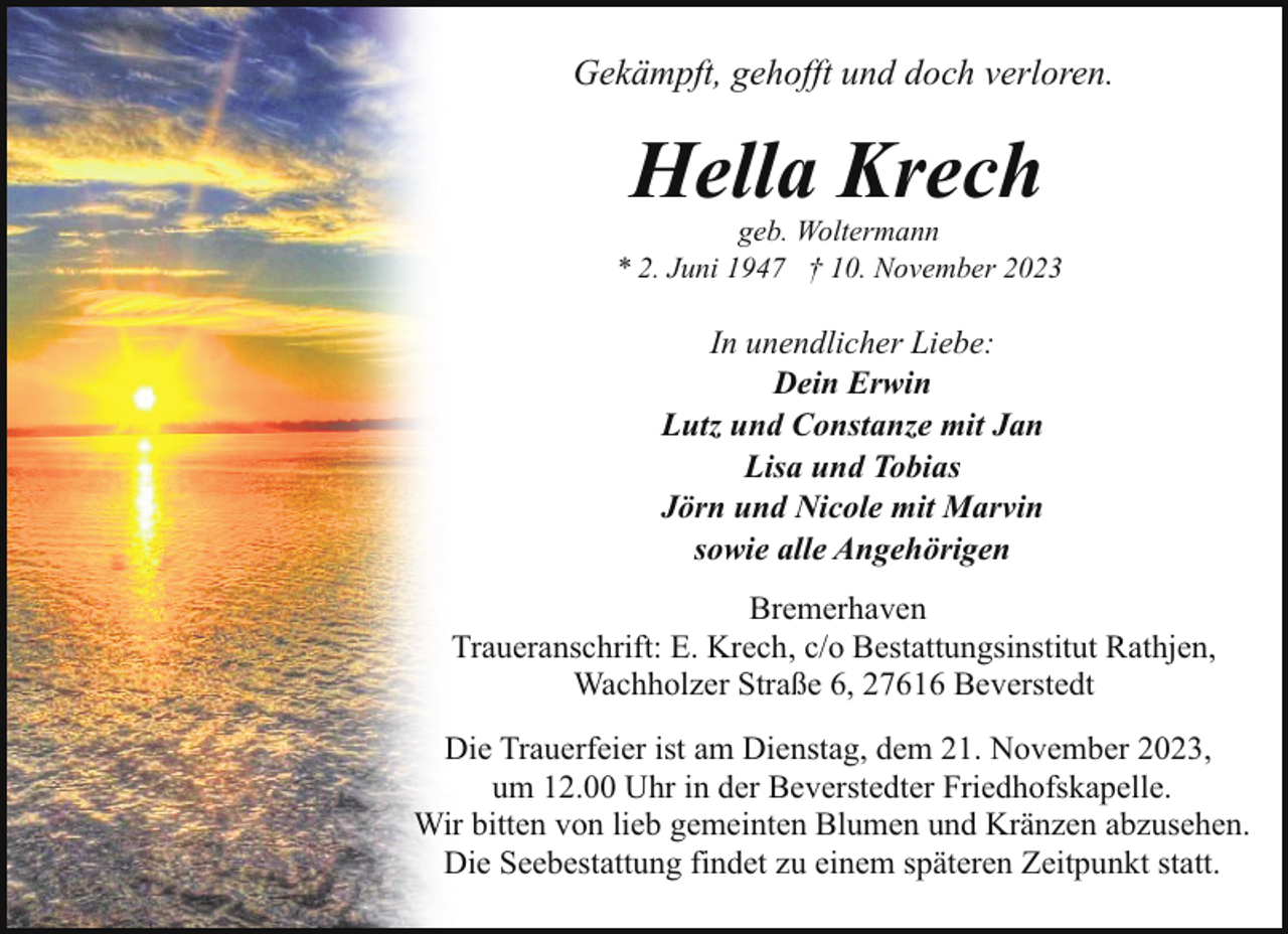 <p>Gekämpft, gehofft und doch verloren.</p><p>Hella Krech</p><p>geb. Woltermann<br />* 2. Juni 1947 † 10. November 2023</p><p>In unendlicher Liebe:<br />Dein Erwin<br />Lutz und Constanze mit Jan<br />Lisa und Tobias<br />Jörn und Nicole mit Marvin<br />sowie alle Angehörigen<br />Bremerhaven<br />Traueranschrift: E. Krech, c/o Bestattungsinstitut Rathjen,<br />Wachholzer Straße 6, 27616 Beverstedt<br />Die Trauerfeier ist am Dienstag, dem 21. November 2023,<br />um 12.00 Uhr in der Beverstedter Friedhofskapelle.<br />Wir bitten von lieb gemeinten Blumen und Kränzen abzusehen.<br />Die Seebestattung findet zu einem späteren Zeitpunkt statt.</p>