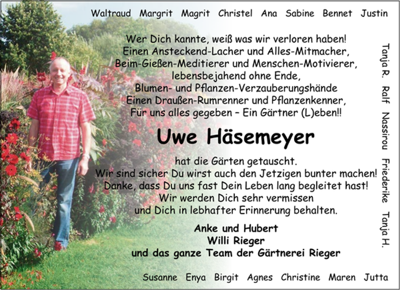 <p>Waltraud Margrit Magrit Christel Ana Sabine Bennet Justin</p><p>Uwe Häsemeyer<br />hat die Gärten getauscht.<br />Wir sind sicher Du wirst auch den Jetzigen bunter machen!<br />Danke, dass Du uns fast Dein Leben lang begleitet hast!<br />Wir werden Dich sehr vermissen<br />und Dich in lebhafter Erinnerung behalten.<br />Anke und Hubert<br />Willi Rieger<br />und das ganze Team der Gärtnerei Rieger</p><p>Tanja R. Ralf Nassirou Friederike Tanja H.</p><p>Wer Dich kannte, weiß was wir verloren haben!<br />Einen Ansteckend-Lacher und Alles-Mitmacher,<br />Beim-Gießen-Meditierer und Menschen-Motivierer,<br />lebensbejahend ohne Ende,<br />Blumen- und Pflanzen-Verzauberungshände<br />Einen Draußen-Rumrenner und Pflanzenkenner,<br />Für uns alles gegeben – Ein Gärtner (L)eben!!</p><p>Susanne Enya Birgit Agnes Christine Maren Jutta</p>