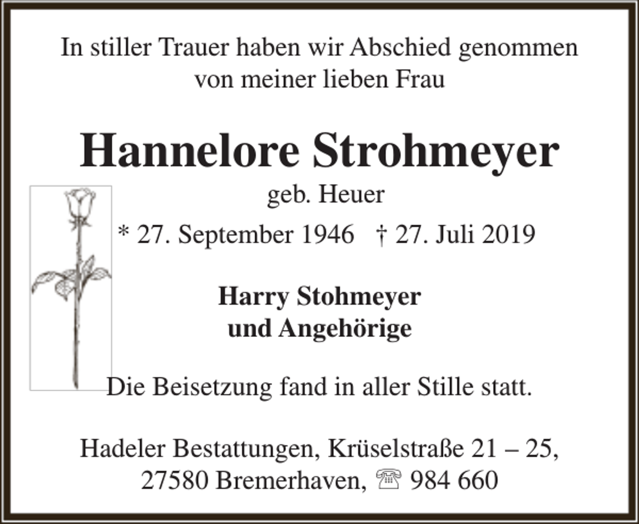 <p>In stiller Trauer haben wir Abschied genommen<br />von meiner lieben Frau</p><p>Hannelore Strohmeyer<br />geb. Heuer<br />* 27. September 1946 † 27. Juli 2019<br />Harry Stohmeyer<br />und Angehörige<br />Die Beisetzung fand in aller Stille statt.<br />Hadeler Bestattungen, Krüselstraße 21 – 25,<br />27580 Bremerhaven,  984 660</p>