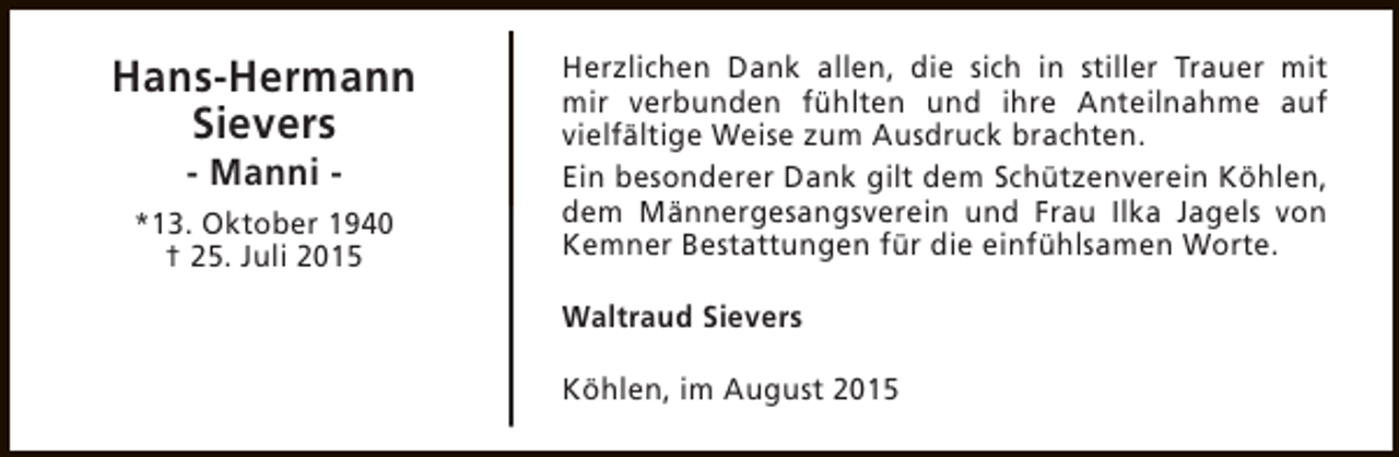 <p>Hans-Hermann<br />Sievers<br />- Manni -</p><p>*13. Oktober 1940<br />† 25. Juli 2015</p><p>Herzlichen Dank allen, die sich in stiller Trauer mit<br />mir verbunden fühlten und ihre Anteilnahme auf<br />vielfältige Weise zum Ausdruck brachten.<br />Ein besonderer Dank gilt dem Schützenverein Köhlen,<br />dem Männergesangsverein und Frau Ilka Jagels von<br />Kemner Bestattungen für die einfühlsamen Worte.<br />Waltraud Sievers<br />Köhlen, im August 2015</p>
