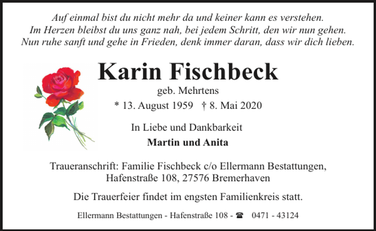 <p>Auf einmal bist du nicht mehr da und keiner kann es verstehen.<br />Im Herzen bleibst du uns ganz nah, bei jedem Schritt, den wir nun gehen.<br />Nun ruhe sanft und gehe in Frieden, denk immer daran, dass wir dich lieben.</p><p>Karin Fischbeck<br />geb. Mehrtens<br />* 13. August 1959 † 8. Mai 2020<br />In Liebe und Dankbarkeit<br />Martin und Anita<br />Traueranschrift: Familie Fischbeck c/o Ellermann Bestattungen,<br />Hafenstraße 108, 27576 Bremerhaven<br />Die Trauerfeier findet im engsten Familienkreis statt.<br />Ellermann Bestattungen - Hafenstraße 108 - ( 0471 - 43124</p>