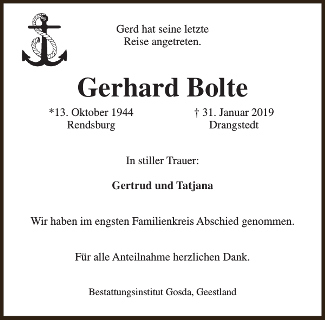 <p>Gerd hat seine letzte<br />Reise angetreten.</p><p>Gerhard Bolte</p><p>*13. Oktober 1944<br />Rendsburg</p><p>† 31. Januar 2019<br />Drangstedt</p><p>In stiller Trauer:<br />Gertrud und Tatjana<br />Wir haben im engsten Familienkreis Abschied genommen.<br />Für alle Anteilnahme herzlichen Dank.<br />Bestattungsinstitut Gosda, Geestland</p>