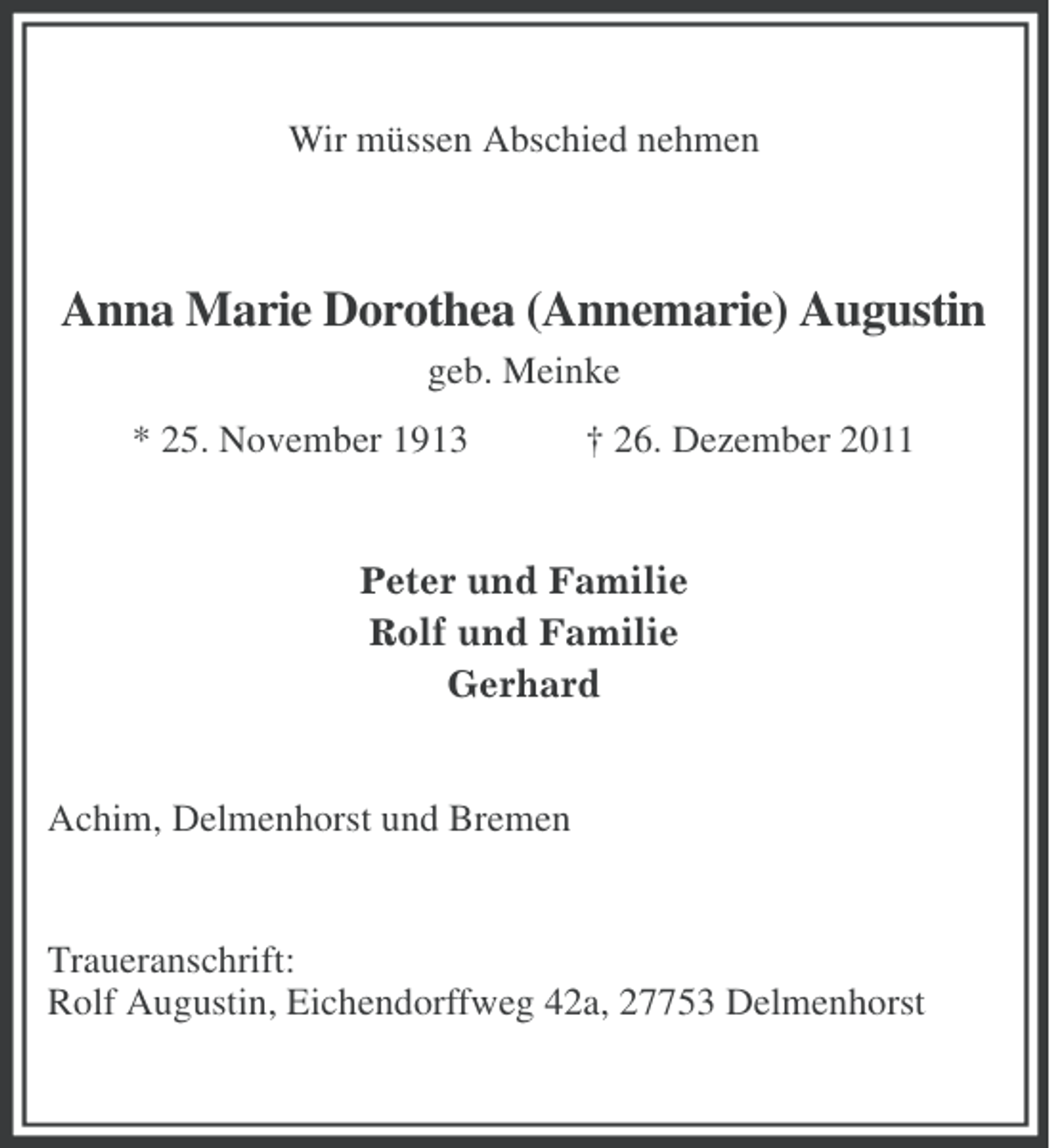 <p>Wir müssen Abschied nehmen</p><p>Anna Marie Dorothea (Annemarie) Augustin<br />geb. Meinke<br />* 25. November 1913</p><p>† 26. Dezember 2011</p><p>Peter und Familie<br />Rolf und Familie<br />Gerhard</p><p>Achim, Delmenhorst und Bremen</p><p>Traueranschrift:<br />Rolf Augustin, Eichendorffweg 42a, 27753 Delmenhorst</p>