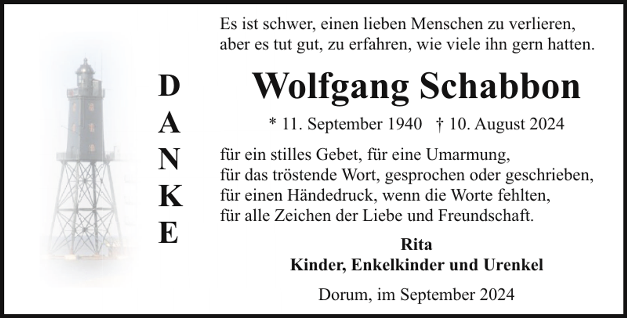 <p>Es ist schwer, einen lieben Menschen zu verlieren,<br />aber es tut gut, zu erfahren, wie viele ihn gern hatten.</p><p>D<br />A<br />N<br />K<br />E</p><p>Wolfgang Schabbon<br />* 11. September 1940 † 10. August 2024<br />für ein stilles Gebet, für eine Umarmung,<br />für das tröstende Wort, gesprochen oder geschrieben,<br />für einen Händedruck, wenn die Worte fehlten,<br />für alle Zeichen der Liebe und Freundschaft.<br />Rita<br />Kinder, Enkelkinder und Urenkel<br />Dorum, im September 2024</p>