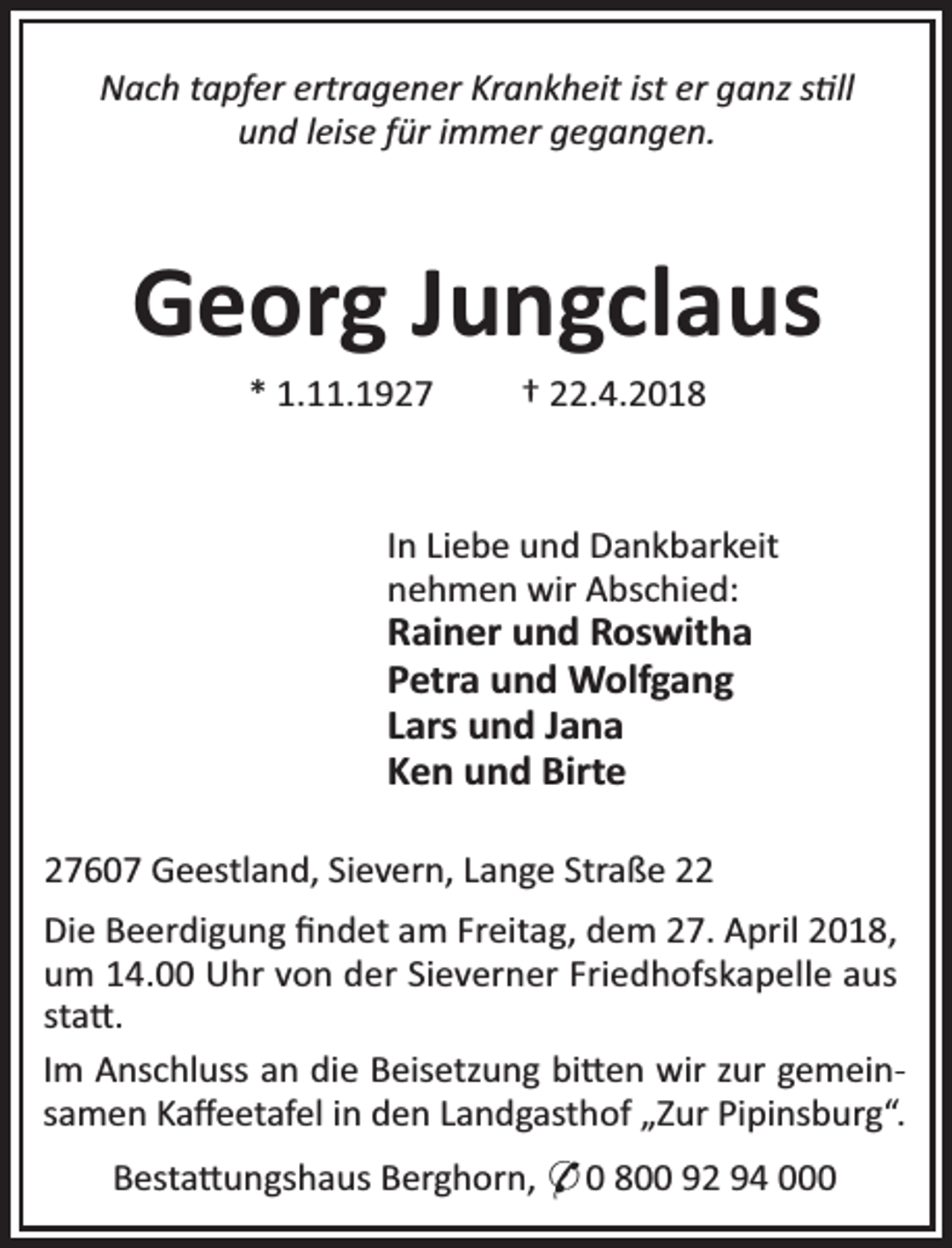 <p>Nach tapfer ertragener Krankheit ist er ganz s ll<br />und leise für immer gegangen.</p>
<p>Georg Jungclaus<br />* 1.11.1927</p>
<p>† 22.4.2018</p>
<p>In Liebe und Dankbarkeit<br />nehmen wir Abschied:</p>
<p>Rainer und Roswitha<br />Petra und Wolfgang<br />Lars und Jana<br />Ken und Birte<br />27607 Geestland, Sievern, Lange Straße 22</p>
<p>Die Beerdigung ﬁndet am Freitag, dem 27. April 2018,<br />um 14.00 Uhr von der Sieverner Friedhofskapelle aus<br />sta .<br />Im Anschluss an die Beisetzung bi en wir zur gemeinsamen Kaﬀeetafel in den Landgasthof „Zur Pipinsburg“.<br />Besta ungshaus Berghorn, * 0 800 92 94 000</p>