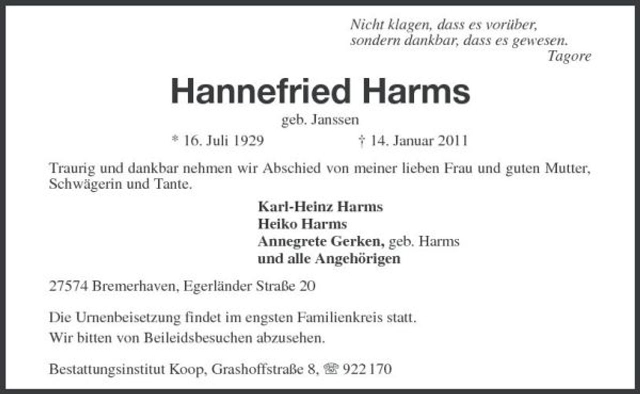 <p>Nicht klagen, dass es vorüber,<br />sondern dankbar, dass es gewesen.<br />Tagore<br />Hannefried Harms<br />geb. Janssen<br />* 16. Juli 1929 † 14. Januar 2011<br />Traurig und dankbar nehmen wir Abschied von meiner lieben Frau und guten Mutter, Schwägerin und Tante.<br />Karl-Heinz Harms<br />Heiko Harms<br />Annegrete Gerken, geb. Harms<br />und alle Angehörigen<br />27574 Bremerhaven, Egerländer Straße 20</p><p>Die Urnenbeisetzung findet im engsten Familienkreis statt.<br />Wir bitten von Beileidsbesuchen abzusehen.</p><p>Bestattungsinstitut Koop, Grashoffstraße 8, T 922 170</p>