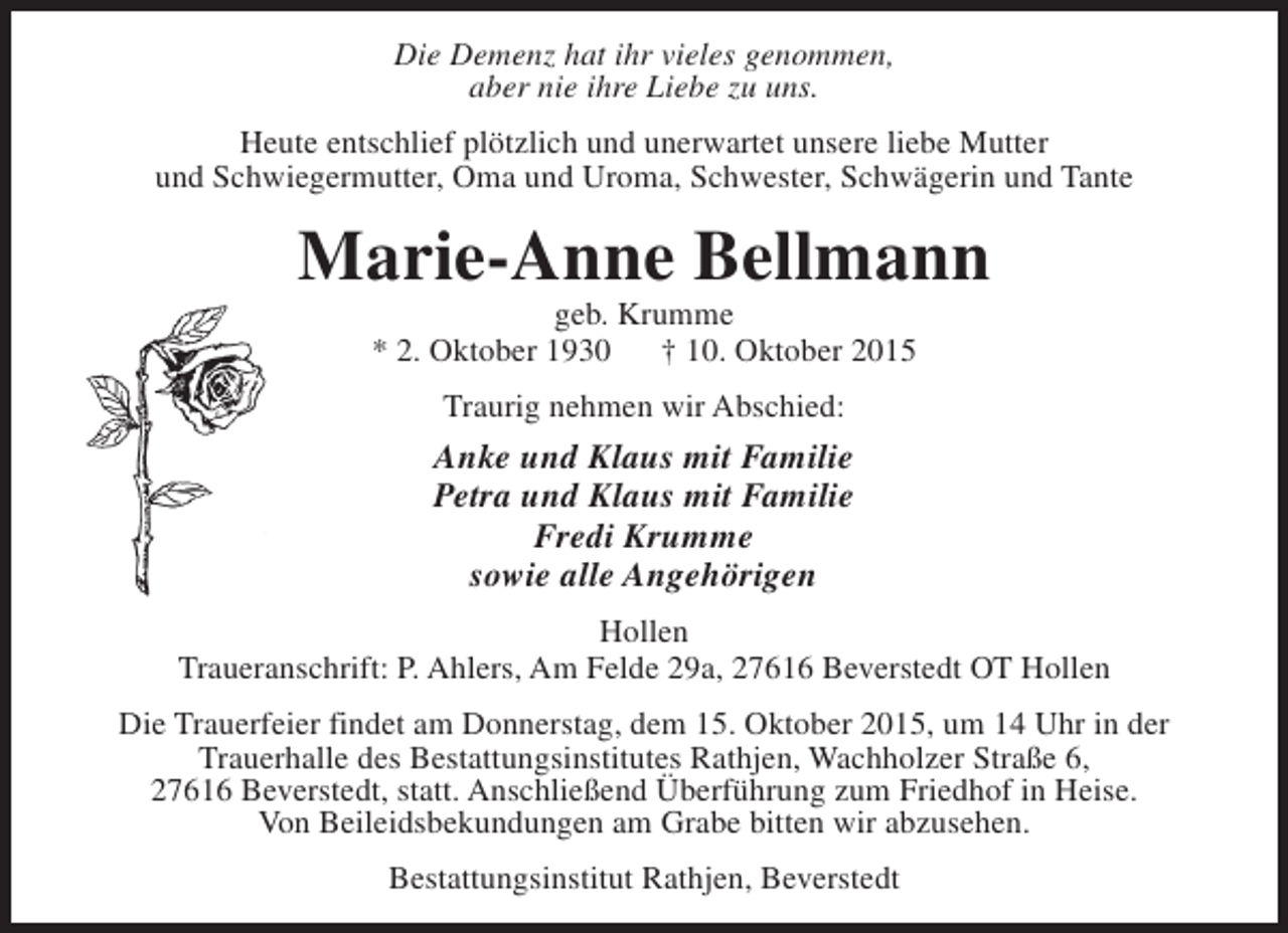 <p>Die Demenz hat ihr vieles genommen,<br />aber nie ihre Liebe zu uns.<br />Heute entschlief plötzlich und unerwartet unsere liebe Mutter<br />und Schwiegermutter, Oma und Uroma, Schwester, Schwägerin und Tante</p><p>Marie-Anne Bellmann<br />geb. Krumme<br />* 2. Oktober 1930<br />† 10. Oktober 2015<br />Traurig nehmen wir Abschied:</p><p>Anke und Klaus mit Familie<br />Petra und Klaus mit Familie<br />Fredi Krumme<br />sowie alle Angehörigen<br />Hollen<br />Traueranschrift: P. Ahlers, Am Felde 29a, 27616 Beverstedt OT Hollen<br />Die Trauerfeier findet am Donnerstag, dem 15. Oktober 2015, um 14 Uhr in der<br />Trauerhalle des Bestattungsinstitutes Rathjen, Wachholzer Straße 6,<br />27616 Beverstedt, statt. Anschließend Überführung zum Friedhof in Heise.<br />Von Beileidsbekundungen am Grabe bitten wir abzusehen.<br />Bestattungsinstitut Rathjen, Beverstedt</p>