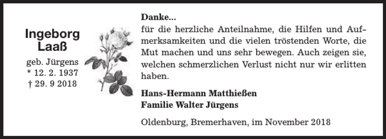 <p>Ingeborg<br />Laaß<br />geb. Jürgens<br />* 12. 2. 1937<br />† 29. 9 2018</p><p>Danke...<br />für die herzliche Anteilnahme, die Hilfen und Aufmerksamkeiten und die vielen tröstenden Worte, die<br />Mut machen und uns sehr bewegen. Auch zeigen sie,<br />welchen schmerzlichen Verlust nicht nur wir erlitten<br />haben.<br />Hans-Hermann Matthießen<br />Familie Walter Jürgens<br />Oldenburg, Bremerhaven, im November 2018</p>