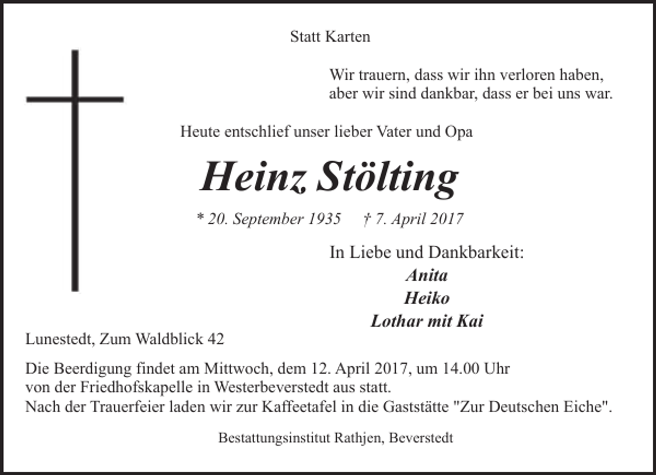 <p>Statt Karten<br />Wir trauern, dass wir ihn verloren haben,<br />aber wir sind dankbar, dass er bei uns war.<br />Heute entschlief unser lieber Vater und Opa</p><p>Heinz Stölting<br />* 20. September 1935</p><p>Lunestedt, Zum Waldblick 42</p><p>† 7. April 2017</p><p>In Liebe und Dankbarkeit:<br />Anita<br />Heiko<br />Lothar mit Kai</p><p>Die Beerdigung findet am Mittwoch, dem 12. April 2017, um 14.00 Uhr<br />von der Friedhofskapelle in Westerbeverstedt aus statt.<br />Nach der Trauerfeier laden wir zur Kaffeetafel in die Gaststätte "Zur Deutschen Eiche".<br />Bestattungsinstitut Rathjen, Beverstedt</p>