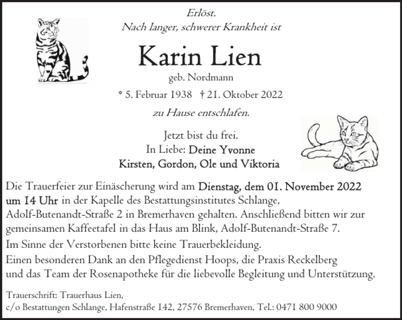<p>Erlöst.<br />Nach langer, schwerer Krankheit ist</p><p>geb. Nordmann<br />* 5. Februar 1938 † 21. Oktober 2022</p><p>zu Hause entschlafen.</p><p>Jetzt bist du frei.<br />In Liebe:<br />Die Trauerfeier zur Einäscherung wird am<br />in der Kapelle des Bestattungsinstitutes Schlange,<br />Adolf-Butenandt-Straße 2 in Bremerhaven gehalten. Anschließend bitten wir zur<br />gemeinsamen Kaffeetafel in das Haus am Blink, Adolf-Butenandt-Straße 7.<br />Im Sinne der Verstorbenen bitte keine Trauerbekleidung.<br />Einen besonderen Dank an den Pflegedienst Hoops, die Praxis Reckelberg<br />und das Team der Rosenapotheke für die liebevolle Begleitung und Unterstützung.<br />Trauerschrift: Trauerhaus Lien,<br />c/o Bestattungen Schlange, Hafenstraße 142, 27576 Bremerhaven, Tel.: 0471 800 9000</p>