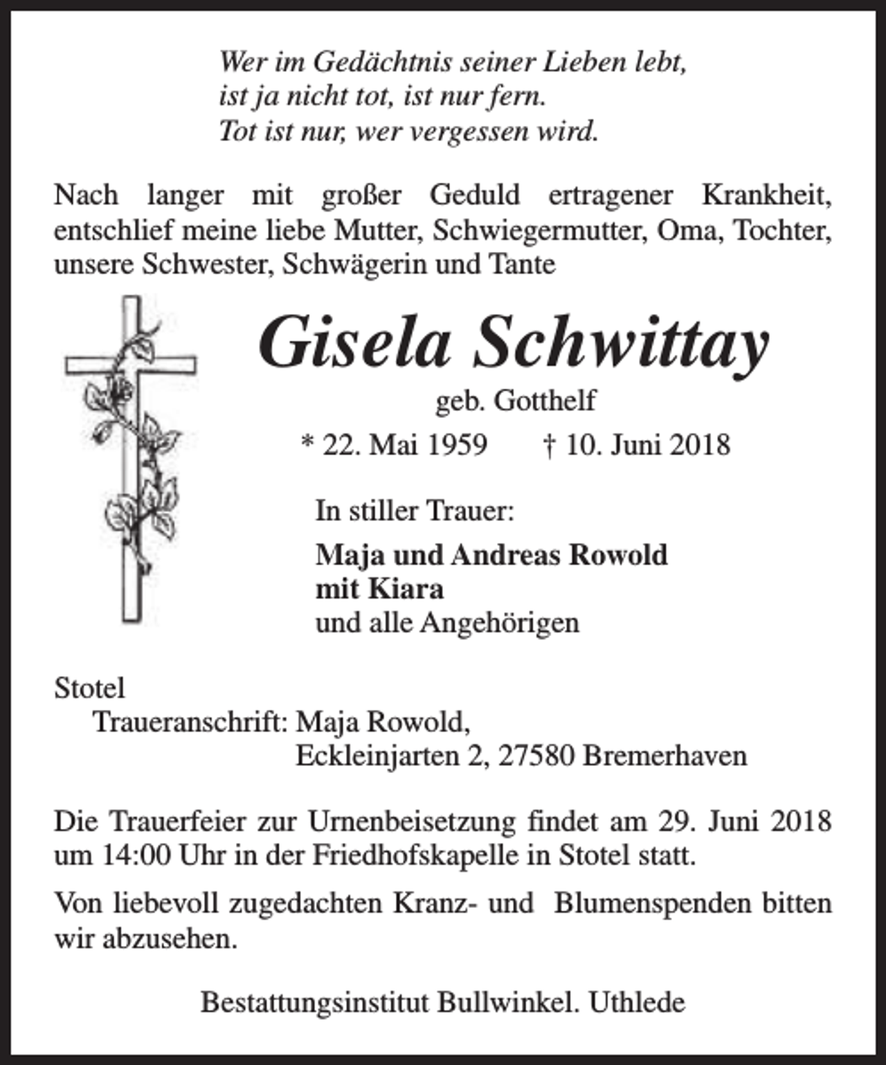<p>Wer im Gedächtnis seiner Lieben lebt,<br />ist ja nicht tot, ist nur fern.<br />Tot ist nur, wer vergessen wird.<br />Nach langer mit großer Geduld ertragener Krankheit,<br />entschlief meine liebe Mutter, Schwiegermutter, Oma, Tochter,<br />unsere Schwester, Schwägerin und Tante</p><p>Gisela Schwittay<br />geb. Gotthelf<br />* 22. Mai 1959<br />† 10. Juni 2018<br />In stiller Trauer:<br />Maja und Andreas Rowold<br />mit Kiara<br />und alle Angehörigen<br />Stotel<br />Traueranschrift: Maja Rowold,<br />Eckleinjarten 2, 27580 Bremerhaven<br />Die Trauerfeier zur Urnenbeisetzung findet am 29. Juni 2018<br />um 14:00 Uhr in der Friedhofskapelle in Stotel statt.<br />Von liebevoll zugedachten Kranz- und Blumenspenden bitten<br />wir abzusehen.<br />Bestattungsinstitut Bullwinkel. Uthlede</p>