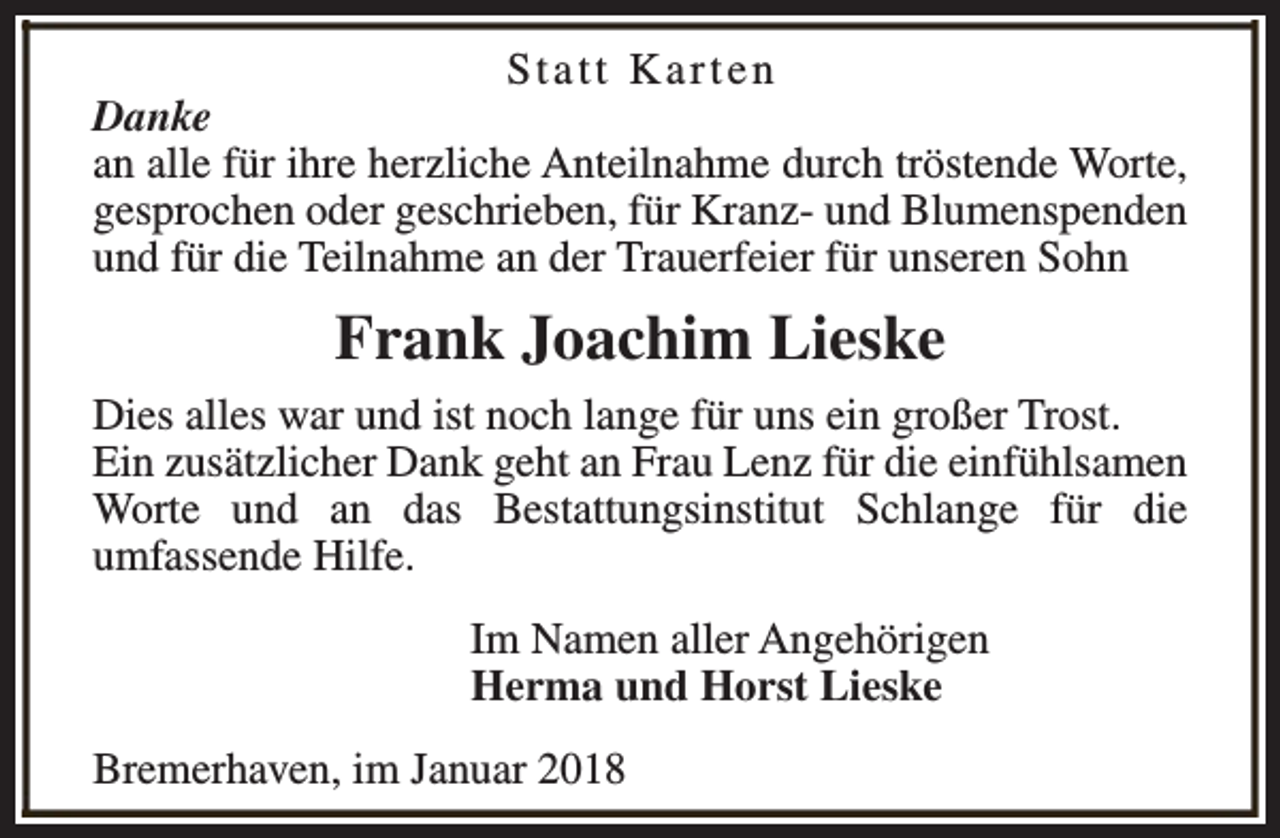 <p>Statt Karten<br />Danke<br />an alle für ihre herzliche Anteilnahme durch tröstende Worte,<br />gesprochen oder geschrieben, für Kranz- und Blumenspenden<br />und für die Teilnahme an der Trauerfeier für unseren Sohn</p><p>Frank Joachim Lieske<br />Dies alles war und ist noch lange für uns ein großer Trost.<br />Ein zusätzlicher Dank geht an Frau Lenz für die einfühlsamen<br />Worte und an das Bestattungsinstitut Schlange für die<br />umfassende Hilfe.<br />Im Namen aller Angehörigen<br />Herma und Horst Lieske<br />Bremerhaven, im Januar 2018</p>