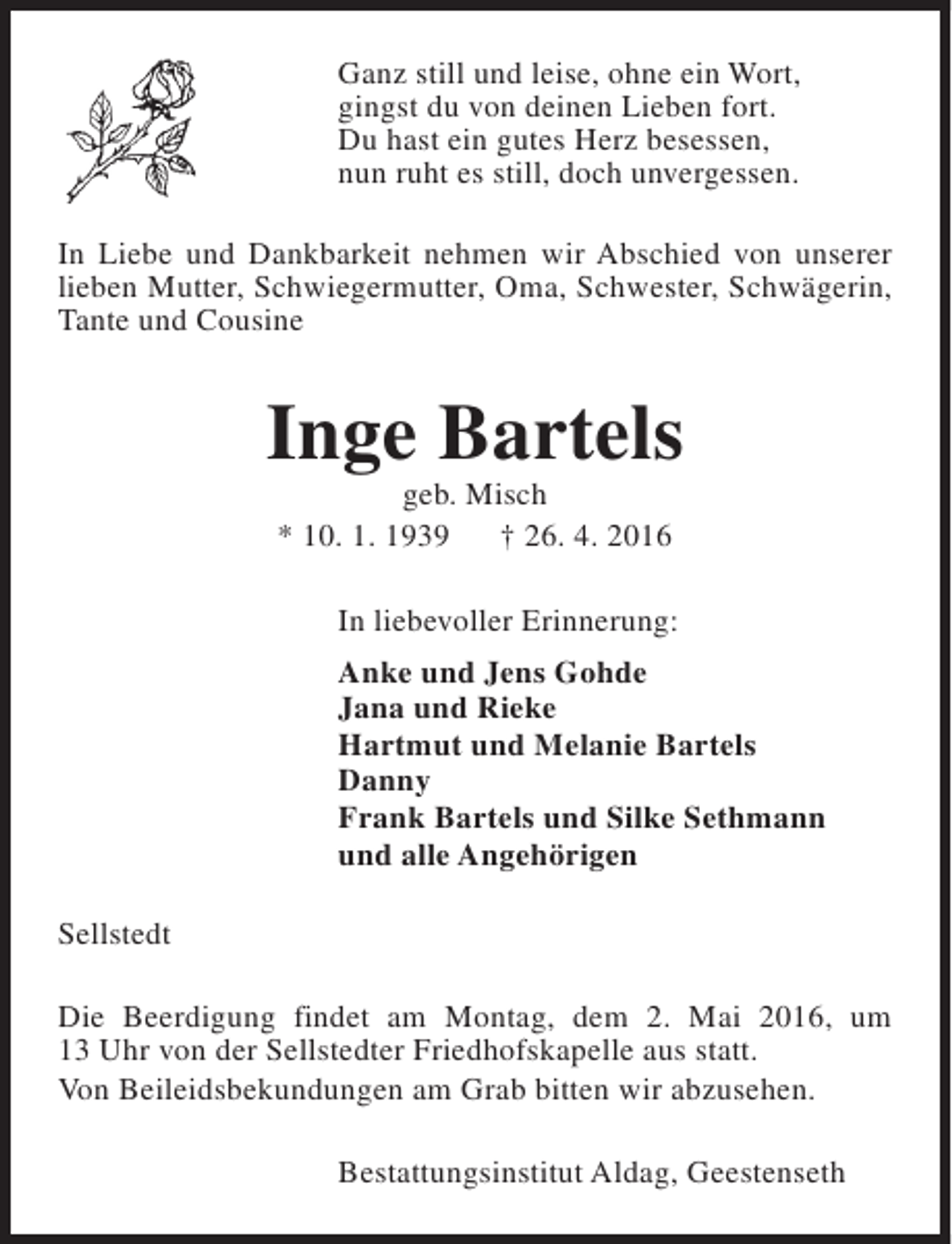 <p>Ganz still und leise, ohne ein Wort,<br />gingst du von deinen Lieben fort.<br />Du hast ein gutes Herz besessen,<br />nun ruht es still, doch unvergessen.<br />In Liebe und Dankbarkeit nehmen wir Abschied von unserer<br />lieben Mutter, Schwiegermutter, Oma, Schwester, Schwägerin,<br />Tante und Cousine</p><p>Inge Bartels<br />geb. Misch<br />* 10. 1. 1939<br />† 26. 4. 2016</p><p>In liebevoller Erinnerung:<br />Anke und Jens Gohde<br />Jana und Rieke<br />Hartmut und Melanie Bartels<br />Danny<br />Frank Bartels und Silke Sethmann<br />und alle Angehörigen<br />Sellstedt<br />Die Beerdigung findet am Montag, dem 2. Mai 2016, um<br />13 Uhr von der Sellstedter Friedhofskapelle aus statt.<br />Von Beileidsbekundungen am Grab bitten wir abzusehen.<br />Bestattungsinstitut Aldag, Geestenseth</p>