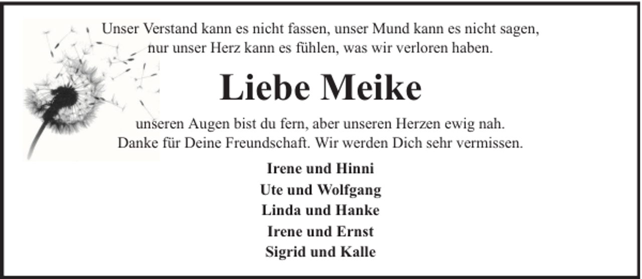<p>Unser Verstand kann es nicht fassen, unser Mund kann es nicht sagen,<br />nur unser Herz kann es fühlen, was wir verloren haben.</p><p>Liebe Meike<br />unseren Augen bist du fern, aber unseren Herzen ewig nah.<br />Danke für Deine Freundschaft. Wir werden Dich sehr vermissen.<br />Irene und Hinni<br />Ute und Wolfgang<br />Linda und Hanke<br />Irene und Ernst<br />Sigrid und Kalle</p>