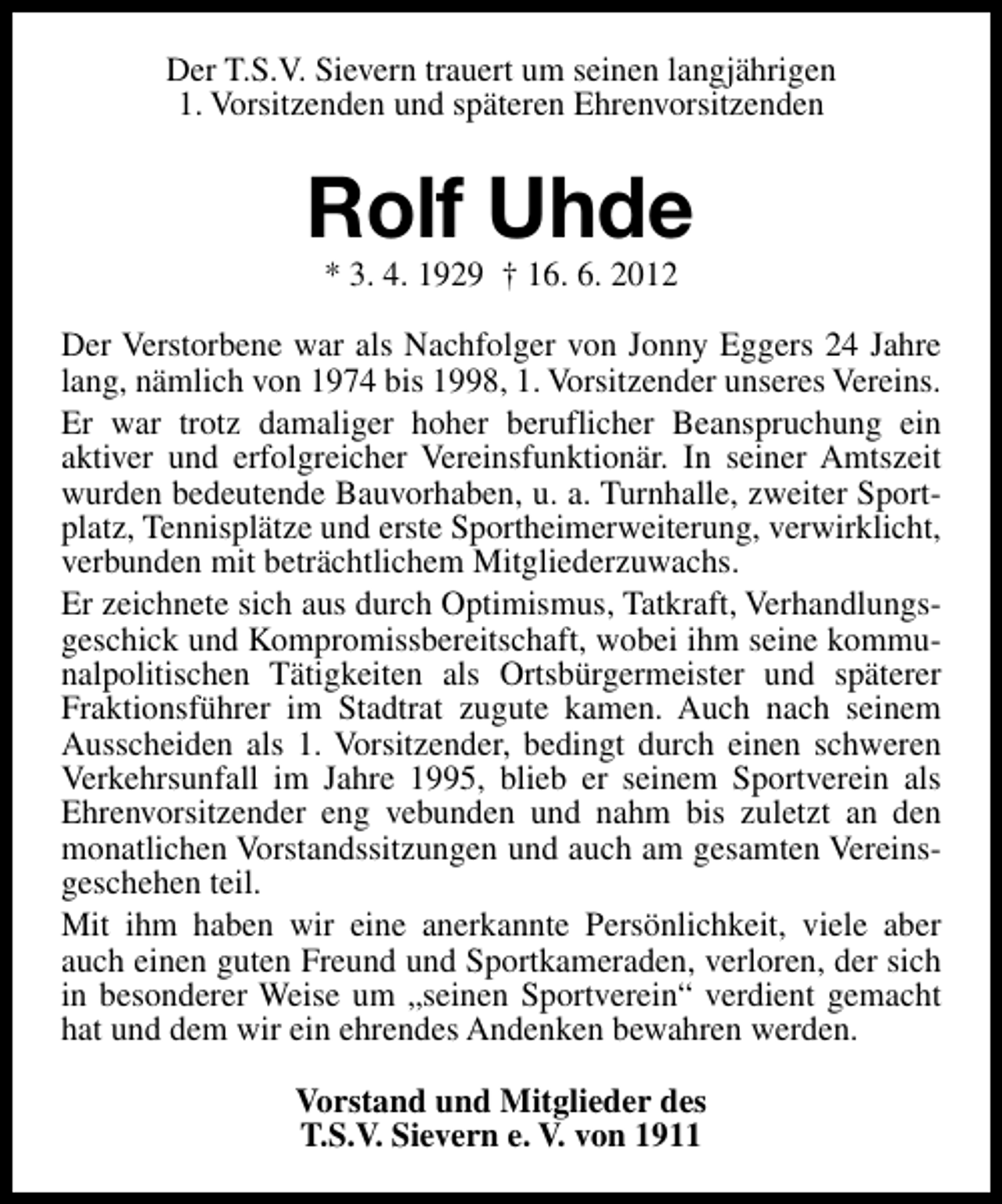 <p>Der T.S.V. Sievern trauert um seinen langjährigen<br />1. Vorsitzenden und späteren Ehrenvorsitzenden</p><p>Rolf Uhde<br />* 3. 4. 1929 † 16. 6. 2012</p><p>Der Verstorbene war als Nachfolger von Jonny Eggers 24 Jahre<br />lang, nämlich von 1974 bis 1998, 1. Vorsitzender unseres Vereins.<br />Er war trotz damaliger hoher beruflicher Beanspruchung ein<br />aktiver und erfolgreicher Vereinsfunktionär. In seiner Amtszeit<br />wurden bedeutende Bauvorhaben, u. a. Turnhalle, zweiter Sportplatz, Tennisplätze und erste Sportheimerweiterung, verwirklicht,<br />verbunden mit beträchtlichem Mitgliederzuwachs.<br />Er zeichnete sich aus durch Optimismus, Tatkraft, Verhandlungsgeschick und Kompromissbereitschaft, wobei ihm seine kommunalpolitischen Tätigkeiten als Ortsbürgermeister und späterer<br />Fraktionsführer im Stadtrat zugute kamen. Auch nach seinem<br />Ausscheiden als 1. Vorsitzender, bedingt durch einen schweren<br />Verkehrsunfall im Jahre 1995, blieb er seinem Sportverein als<br />Ehrenvorsitzender eng vebunden und nahm bis zuletzt an den<br />monatlichen Vorstandssitzungen und auch am gesamten Vereinsgeschehen teil.<br />Mit ihm haben wir eine anerkannte Persönlichkeit, viele aber<br />auch einen guten Freund und Sportkameraden, verloren, der sich<br />in besonderer Weise um „seinen Sportverein“ verdient gemacht<br />hat und dem wir ein ehrendes Andenken bewahren werden.<br />Vorstand und Mitglieder des<br />T.S.V. Sievern e. V. von 1911</p>