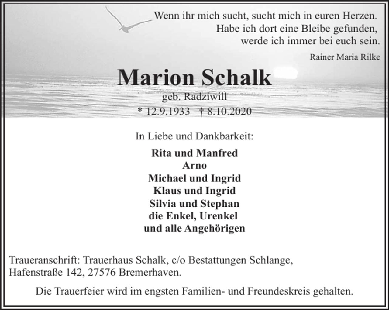 <p>Wenn ihr mich sucht, sucht mich in euren Herzen.<br />Habe ich dort eine Bleibe gefunden,<br />werde ich immer bei euch sein.</p><p>Marion Schalk</p><p>Rainer Maria Rilke</p><p>geb. Radziwill<br />* 12.9.1933 † 8.10.2020</p><p>In Liebe und Dankbarkeit:<br />Rita und Manfred<br />Arno<br />Michael und Ingrid<br />Klaus und Ingrid<br />Silvia und Stephan<br />die Enkel, Urenkel<br />und alle Angehörigen<br />Traueranschrift: Trauerhaus Schalk, c/o Bestattungen Schlange,<br />Hafenstraße 142, 27576 Bremerhaven.<br />Die Trauerfeier wird im engsten Familien- und Freundeskreis gehalten.</p>
