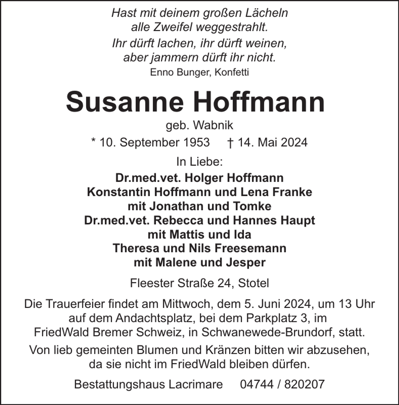 <p>Hast mit deinem großen Lächeln<br />alle Zweifel weggestrahlt.<br />Ihr dürft lachen, ihr dürft weinen,<br />aber jammern dürft ihr nicht.<br />Enno Bunger, Konfetti</p><p>Susanne Hoffmann<br />geb. Wabnik<br />* 10. September 1953 † 14. Mai 2024</p><p>In Liebe:<br />Dr.med.vet. Holger Hoffmann<br />Konstantin Hoffmann und Lena Franke<br />mit Jonathan und Tomke<br />Dr.med.vet. Rebecca und Hannes Haupt<br />mit Mattis und Ida<br />Theresa und Nils Freesemann<br />mit Malene und Jesper<br />Fleester Straße 24, Stotel<br />Die Trauerfeier findet am Mittwoch, dem 5. Juni 2024, um 13 Uhr<br />auf dem Andachtsplatz, bei dem Parkplatz 3, im<br />FriedWald Bremer Schweiz, in Schwanewede-Brundorf, statt.<br />Von lieb gemeinten Blumen und Kränzen bitten wir abzusehen,<br />da sie nicht im FriedWald bleiben dürfen.<br />Bestattungshaus Lacrimare</p><p>04744 / 820207</p>