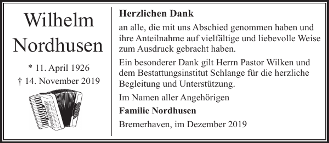 <p>Wilhelm<br />Nordhusen<br />* 11. April 1926<br />† 14. November 2019</p><p>Herzlichen Dank<br />an alle, die mit uns Abschied genommen haben und<br />ihre Anteilnahme auf vielfältige und liebevolle Weise<br />zum Ausdruck gebracht haben.<br />Ein besonderer Dank gilt Herrn Pastor Wilken und<br />dem Bestattungsinstitut Schlange für die herzliche<br />Begleitung und Unterstützung.<br />Im Namen aller Angehörigen<br />Familie Nordhusen<br />Bremerhaven, im Dezember 2019</p>