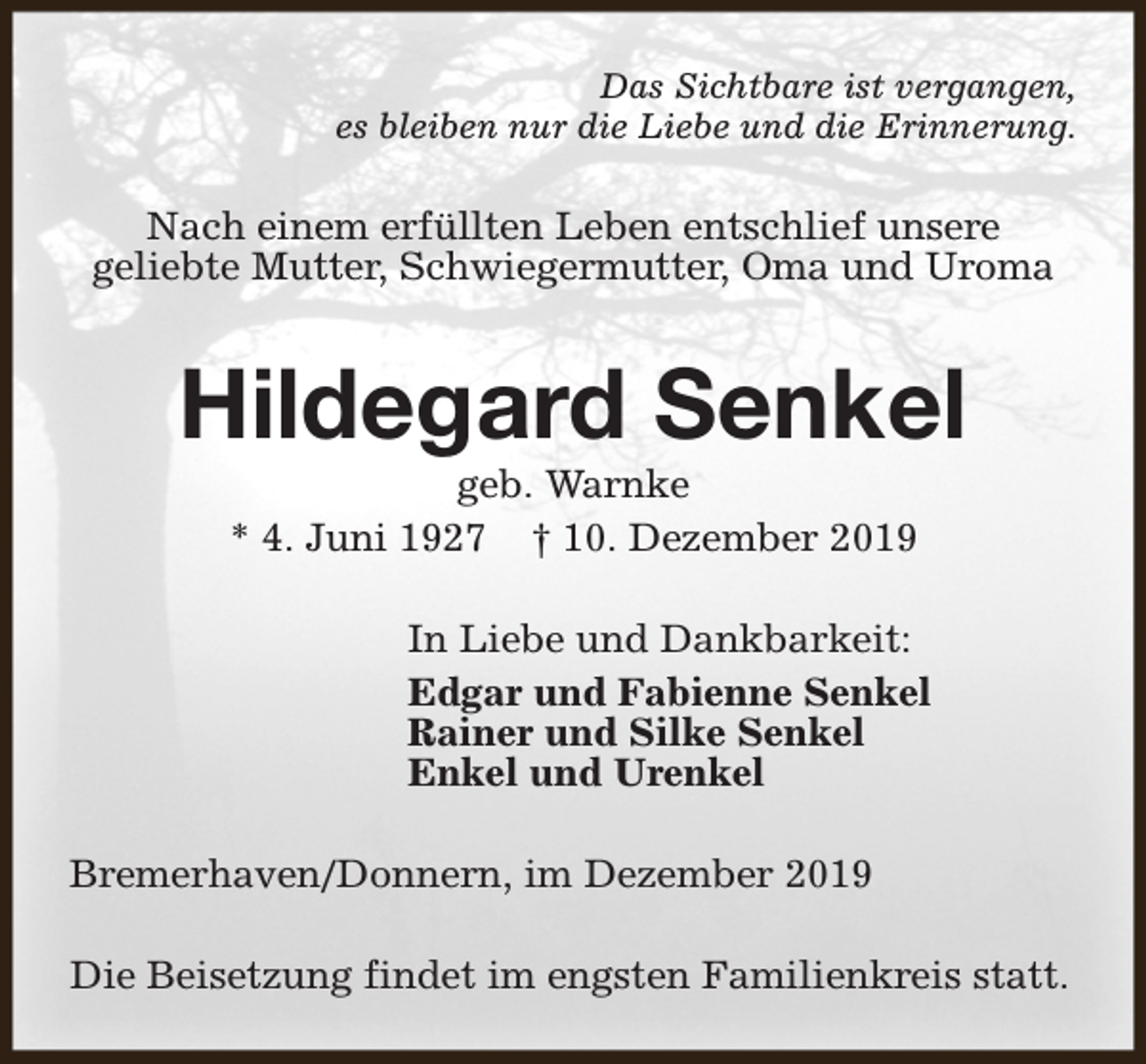 <p>Das Sichtbare ist vergangen,<br />es bleiben nur die Liebe und die Erinnerung.</p><p>Nach einem erfüllten Leben entschlief unsere<br />geliebte Mutter, Schwiegermutter, Oma und Uroma</p><p>Hildegard Senkel<br />geb. Warnke<br />* 4. Juni 1927 † 10. Dezember 2019</p><p>In Liebe und Dankbarkeit:<br />Edgar und Fabienne Senkel<br />Rainer und Silke Senkel<br />Enkel und Urenkel<br />Bremerhaven/Donnern, im Dezember 2019<br />Die Beisetzung findet im engsten Familienkreis statt.</p>