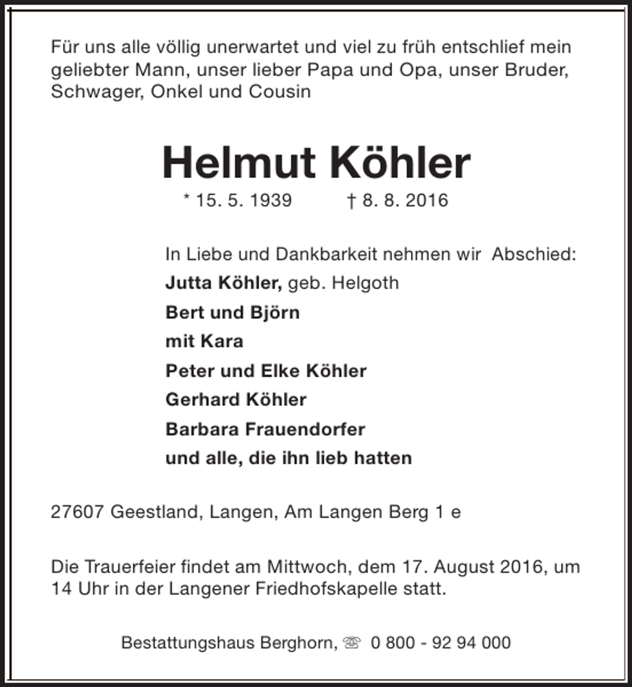 <p>Für uns alle völlig unerwartet und viel zu früh entschlief mein<br />geliebter Mann, unser lieber Papa und Opa, unser Bruder,<br />Schwager, Onkel und Cousin</p><p>Helmut Köhler<br />* 15. 5. 1939</p><p>† 8. 8. 2016</p><p>In Liebe und Dankbarkeit nehmen wir Abschied:</p><p>Jutta Köhler, geb. Helgoth<br />Bert und Björn<br />mit Kara<br />Peter und Elke Köhler<br />Gerhard Köhler<br />Barbara Frauendorfer<br />und alle, die ihn lieb hatten<br />27607 Geestland, Langen, Am Langen Berg 1 e<br />Die Trauerfeier findet am Mittwoch, dem 17. August 2016, um<br />14 Uhr in der Langener Friedhofskapelle statt.<br />Bestattungshaus Berghorn, s 0 800 - 92 94 000</p>